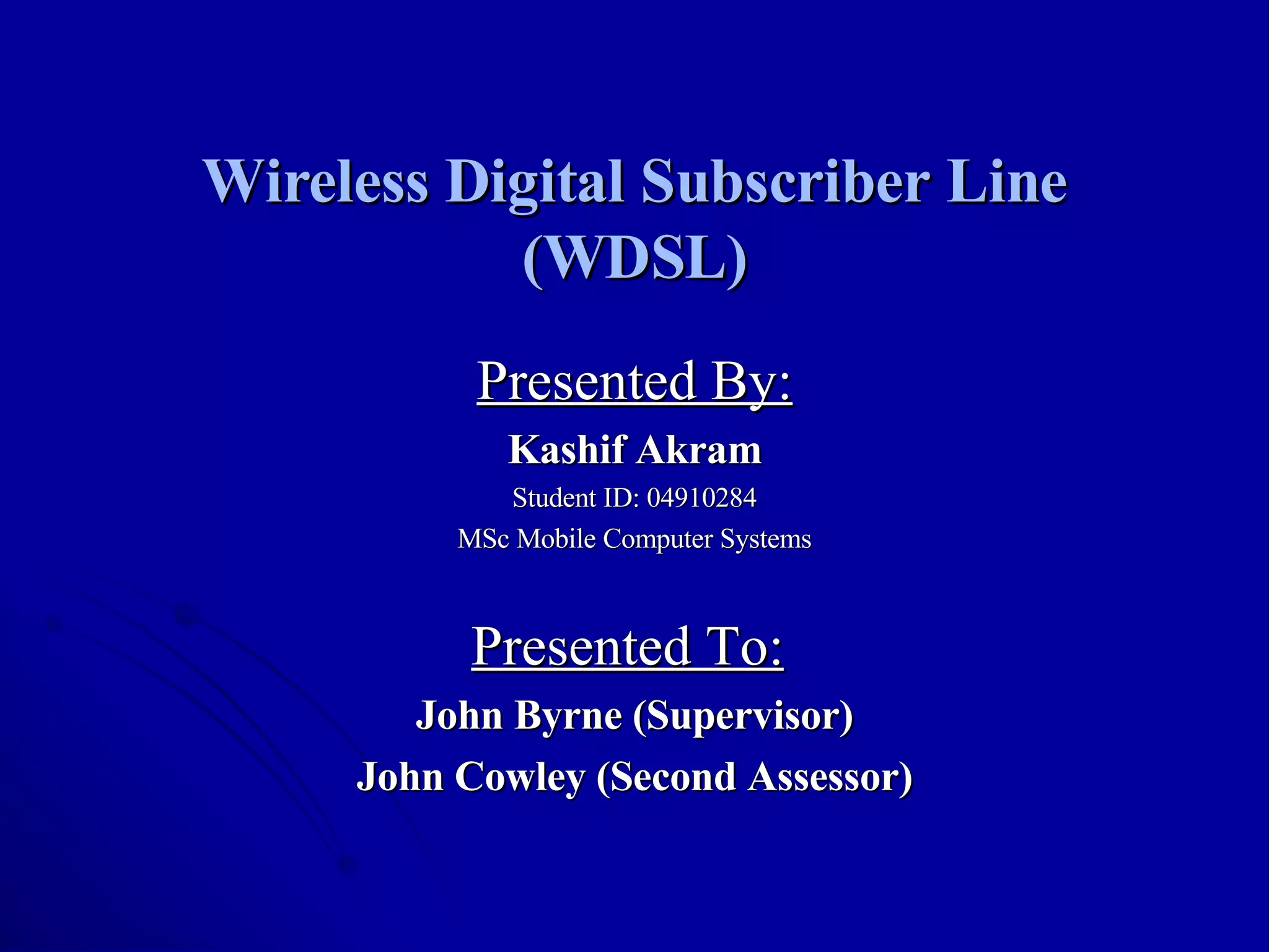 Wireless Digital Subscriber Line (WDSL) Presented By: Kashif Akram Student ID: 04910284 MSc Mobile Computer Systems Presented To:   John Byrne (Supervisor) John Cowley (Second Assessor) 