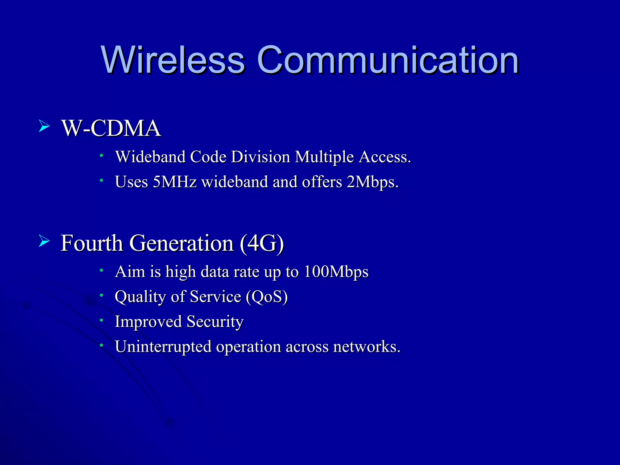 Wireless Communication W-CDMA Wideband Code Division Multiple Access. Uses 5MHz wideband and offers 2Mbps. Fourth Generation (4G) Aim is high data rate up to 100Mbps Quality of Service (QoS) Improved Security Uninterrupted operation across networks.  