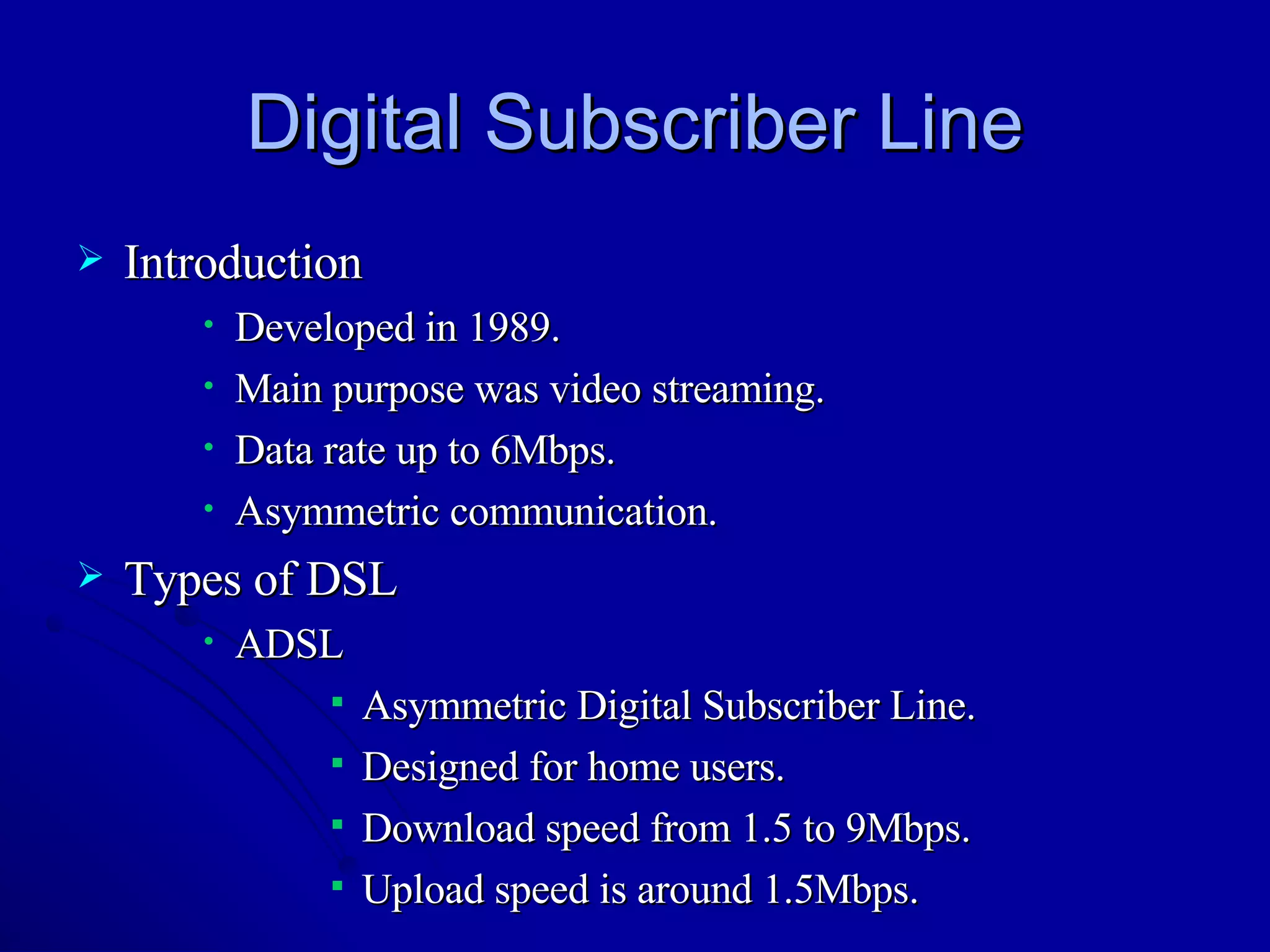 Digital Subscriber Line Introduction Developed in 1989. Main purpose was video streaming. Data rate up to 6Mbps. Asymmetric communication. Types of DSL ADSL Asymmetric Digital Subscriber Line. Designed for home users. Download speed from 1.5 to 9Mbps. Upload speed is around 1.5Mbps. 