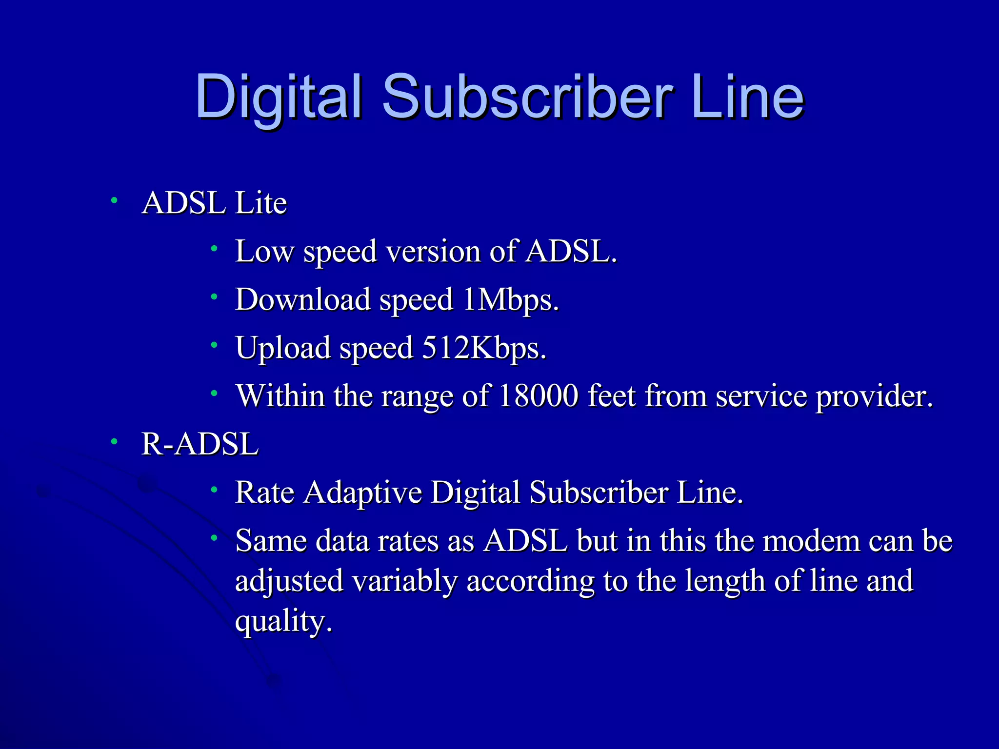 Digital Subscriber Line ADSL Lite Low speed version of ADSL. Download speed 1Mbps. Upload speed 512Kbps. Within the range of 18000 feet from service provider. R-ADSL Rate Adaptive Digital Subscriber Line. Same data rates as ADSL but in this the modem can be adjusted variably according to the length of line and quality.  