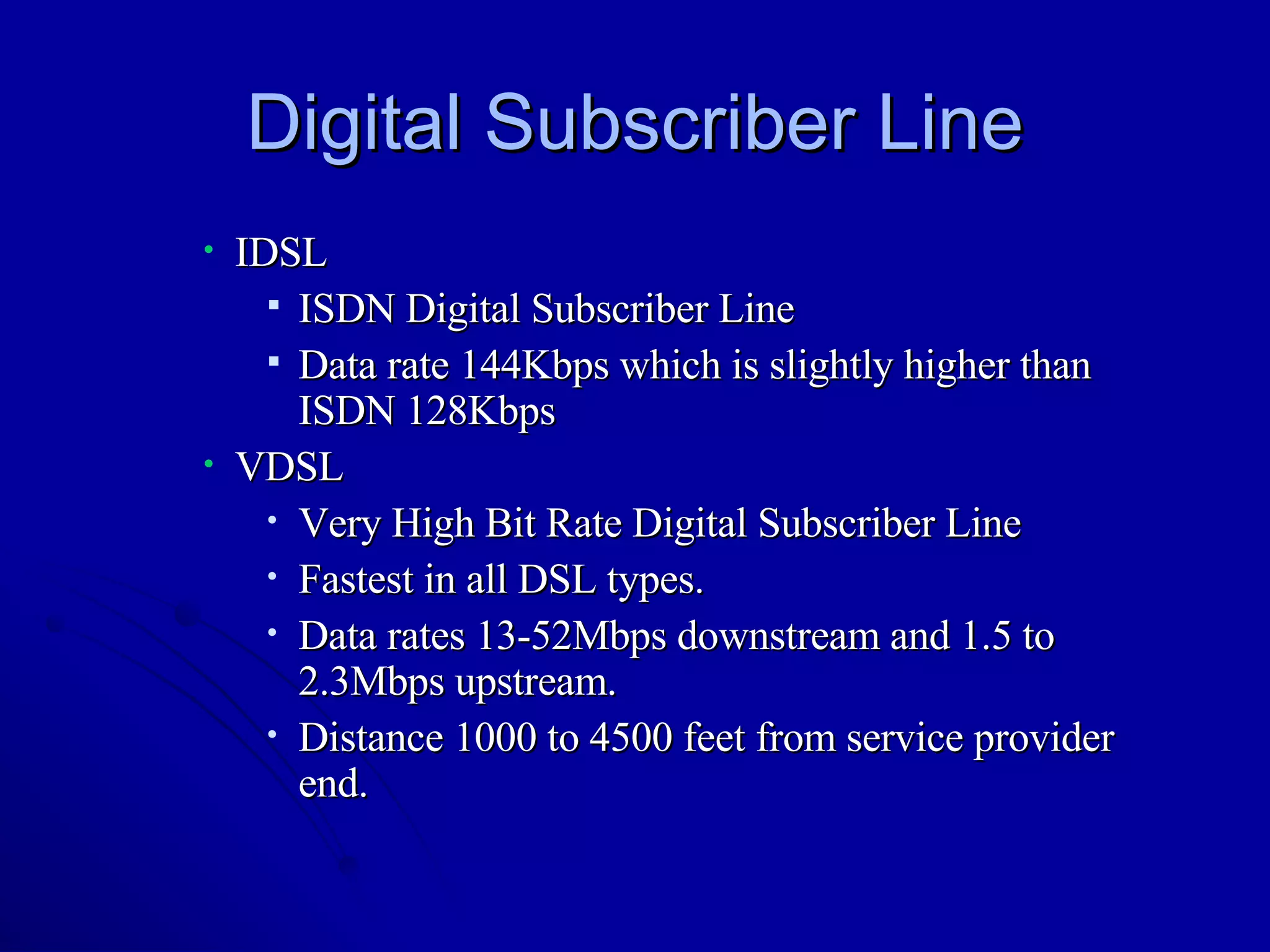 Digital Subscriber Line IDSL ISDN Digital Subscriber Line Data rate 144Kbps which is slightly higher than ISDN 128Kbps VDSL Very High Bit Rate Digital Subscriber Line Fastest in all DSL types. Data rates 13-52Mbps downstream and 1.5 to 2.3Mbps upstream. Distance 1000 to 4500 feet from service provider end. 