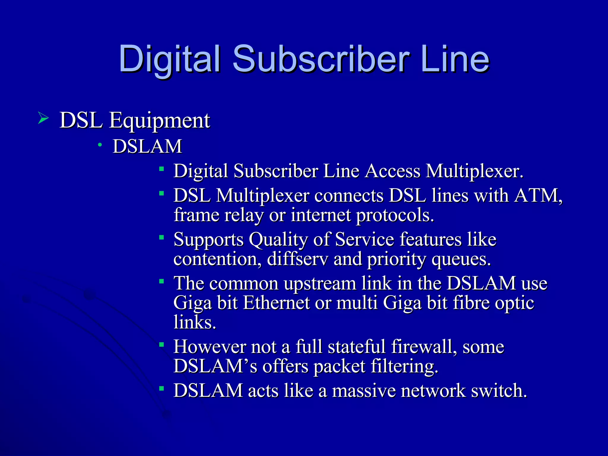 Digital Subscriber Line DSL Equipment DSLAM Digital Subscriber Line Access Multiplexer. DSL Multiplexer connects DSL lines with ATM, frame relay or internet protocols. Supports Quality of Service features like contention, diffserv and priority queues. The common upstream link in the DSLAM use Giga bit Ethernet or multi Giga bit fibre optic links. However not a full stateful firewall, some DSLAM’s offers packet filtering.  DSLAM acts like a massive network switch. 