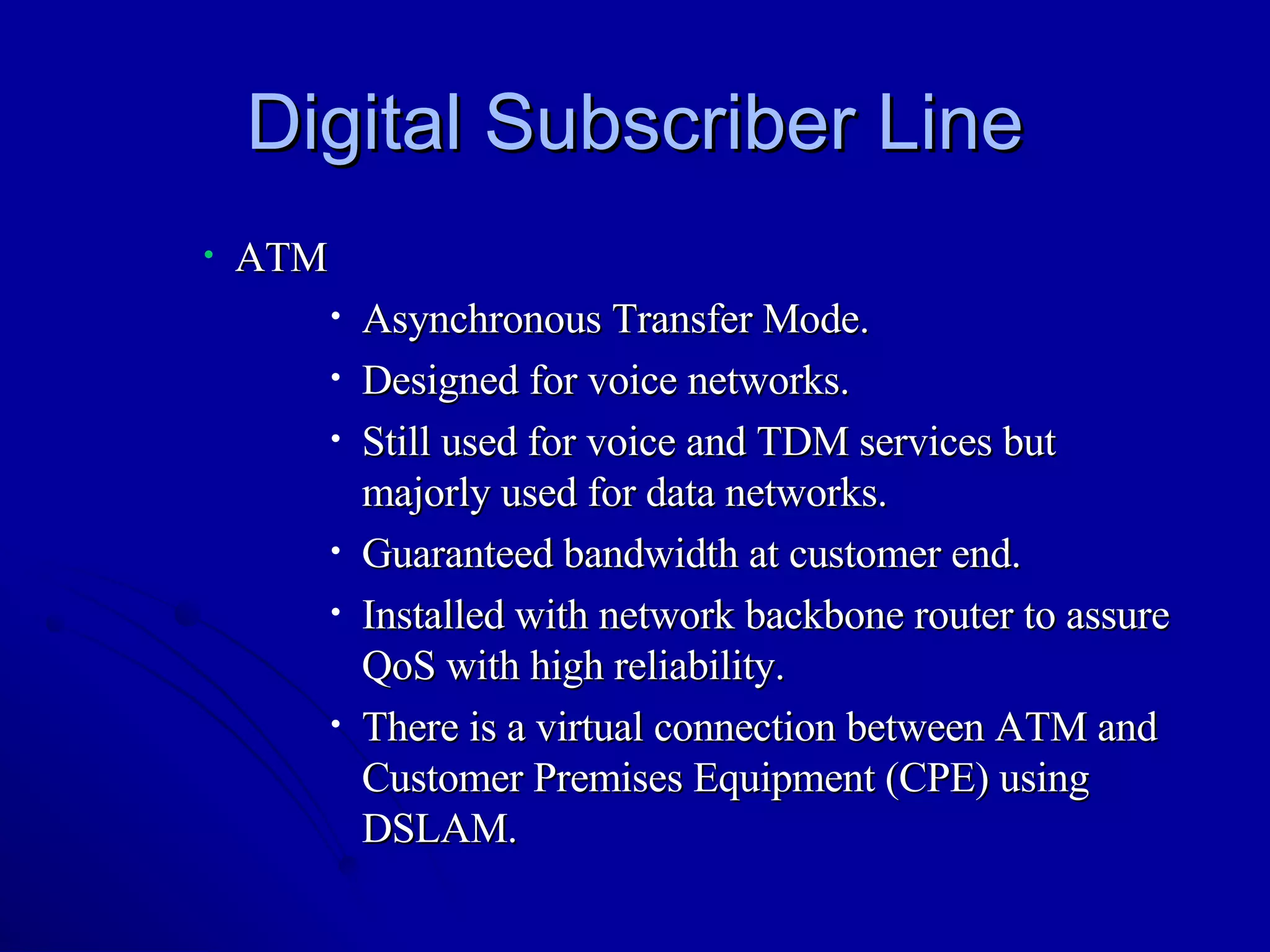 Digital Subscriber Line ATM Asynchronous Transfer Mode. Designed for voice networks. Still used for voice and TDM services but majorly used for data networks. Guaranteed bandwidth at customer end. Installed with network backbone router to assure QoS with high reliability. There is a virtual connection between ATM and Customer Premises Equipment (CPE) using DSLAM. 