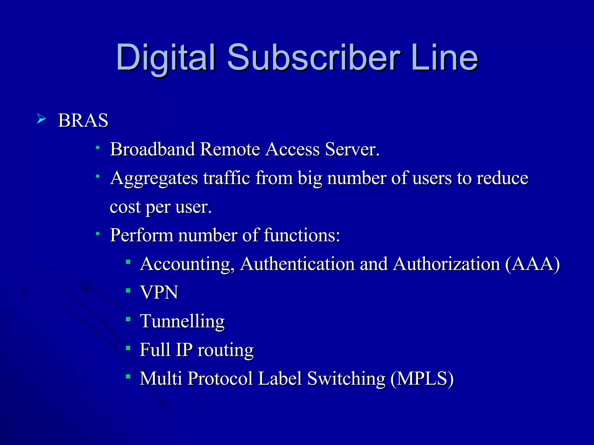 Digital Subscriber Line BRAS Broadband Remote Access Server. Aggregates traffic from big number of users to reduce  cost per user. Perform number of functions: Accounting, Authentication and Authorization (AAA) VPN Tunnelling Full IP routing Multi Protocol Label Switching (MPLS) 