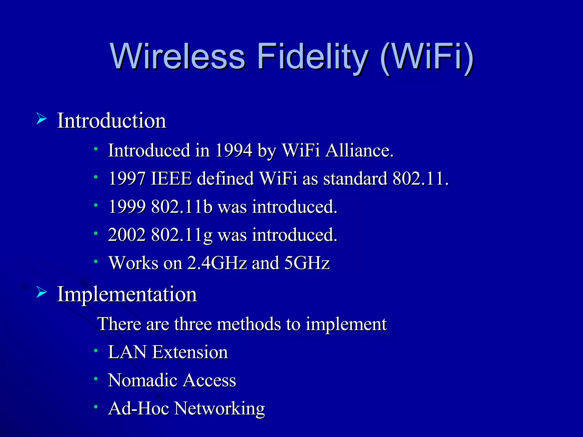 Wireless Fidelity (WiFi) Introduction Introduced in 1994 by WiFi Alliance. 1997 IEEE defined WiFi as standard 802.11. 1999 802.11b was introduced. 2002 802.11g was introduced. Works on 2.4GHz and 5GHz Implementation There are three methods to implement  LAN Extension Nomadic Access Ad-Hoc Networking 