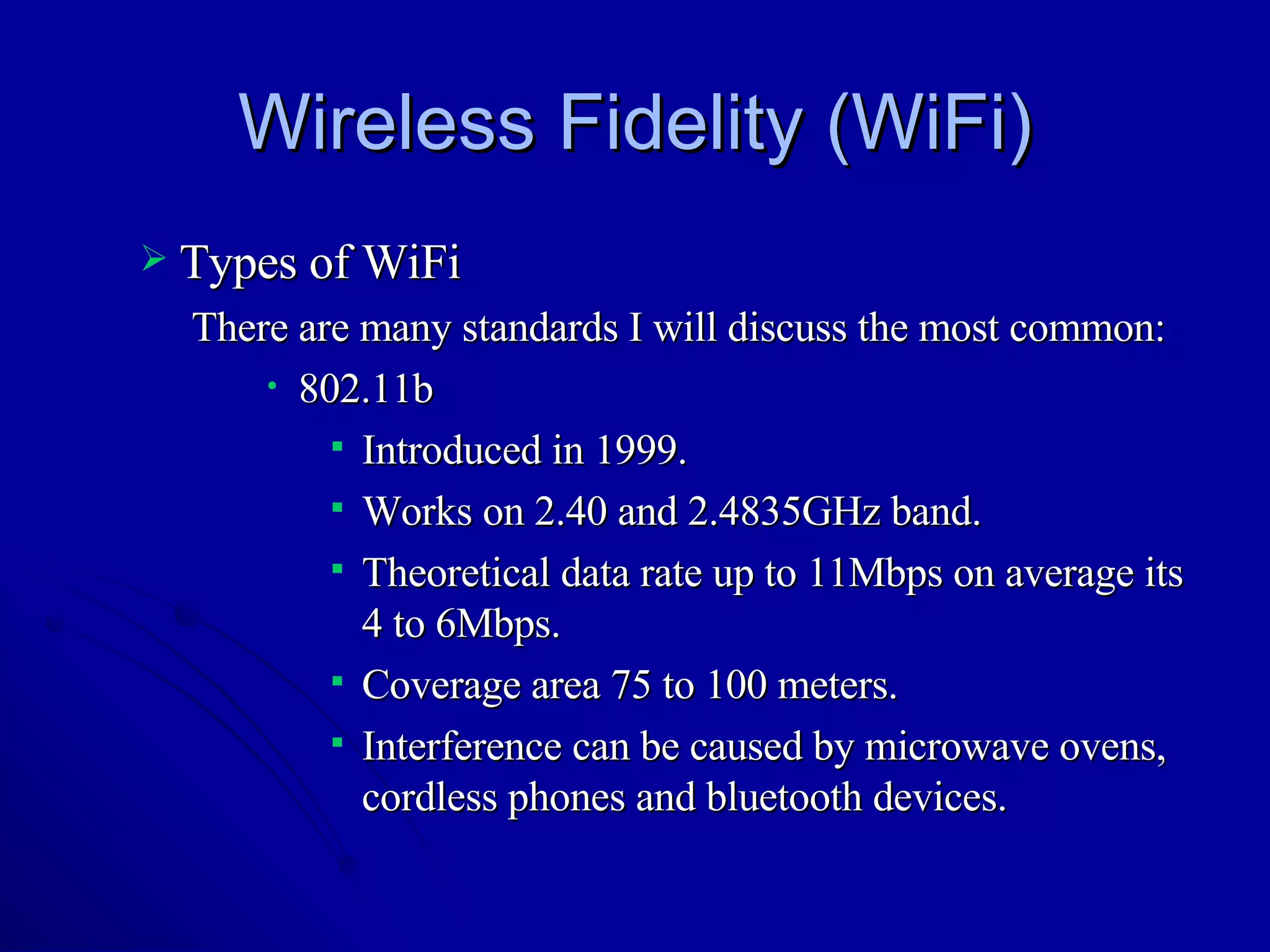Wireless Fidelity (WiFi) Types of WiFi There are many standards I will discuss the most common: 802.11b Introduced in 1999. Works on 2.40 and 2.4835GHz band. Theoretical data rate up to 11Mbps on average its 4 to 6Mbps.  Coverage area 75 to 100 meters. Interference can be caused by microwave ovens, cordless phones and bluetooth devices.  