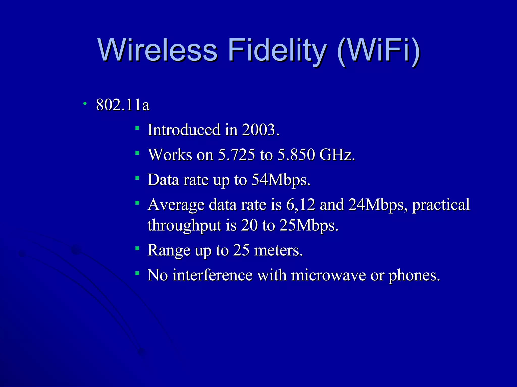 Wireless Fidelity (WiFi) 802.11a Introduced in 2003. Works on 5.725 to 5.850 GHz. Data rate up to 54Mbps. Average data rate is 6,12 and 24Mbps, practical throughput is 20 to 25Mbps. Range up to 25 meters. No interference with microwave or phones. 