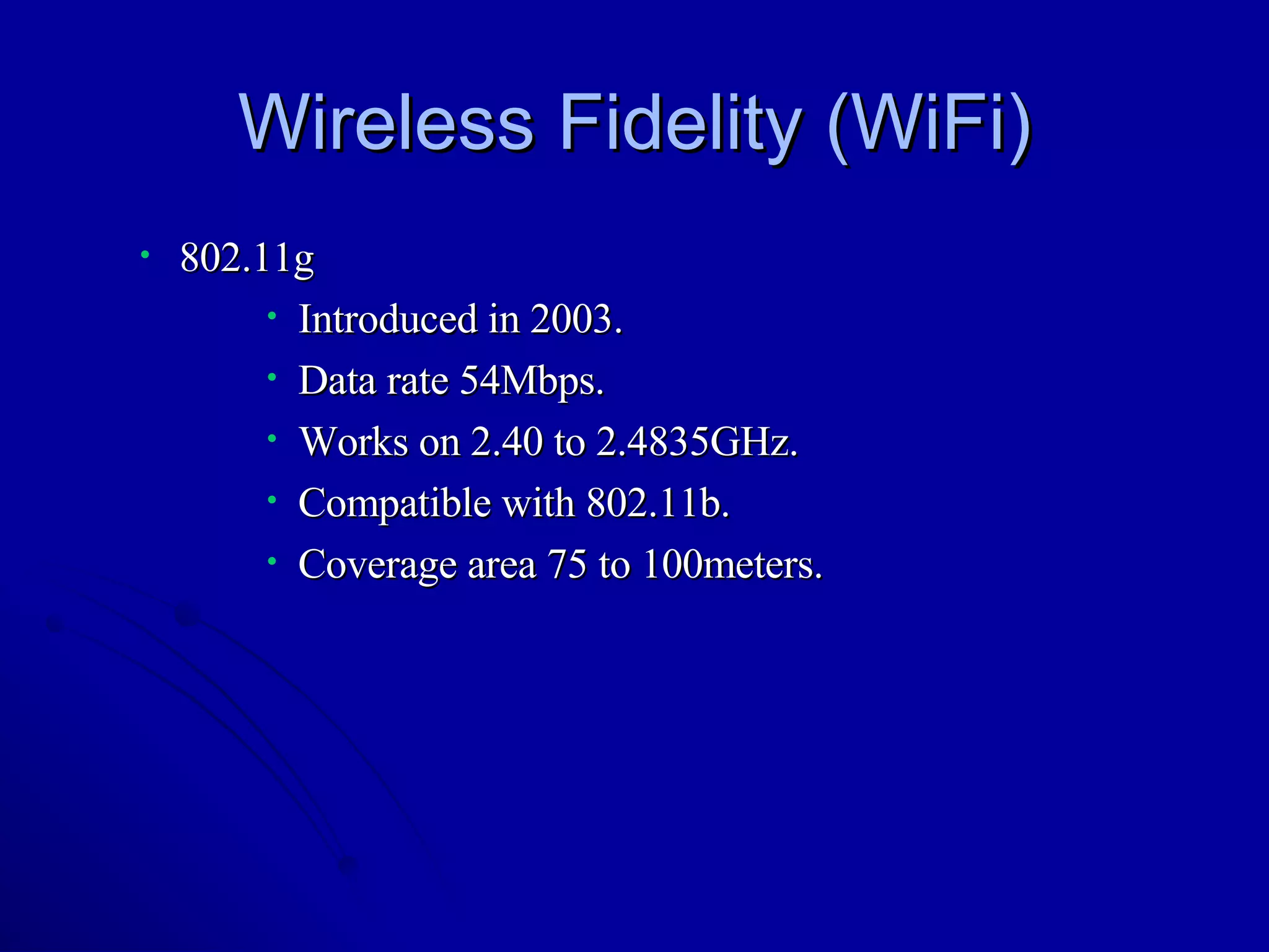 Wireless Fidelity (WiFi) 802.11g Introduced in 2003. Data rate 54Mbps. Works on 2.40 to 2.4835GHz. Compatible with 802.11b. Coverage area 75 to 100meters.  