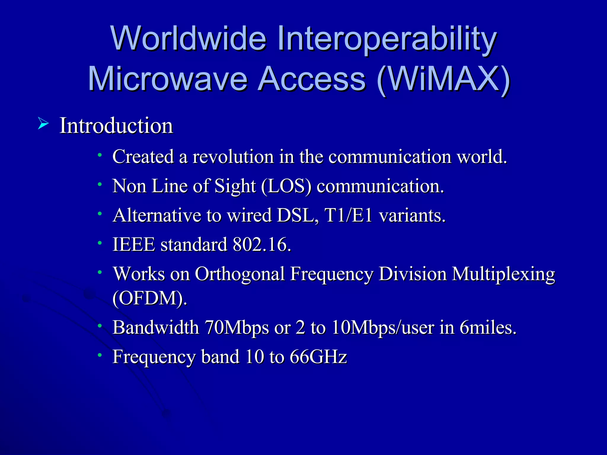 Worldwide Interoperability Microwave Access (WiMAX)  Introduction Created a revolution in the communication world. Non Line of Sight (LOS) communication. Alternative to wired DSL, T1/E1 variants. IEEE standard 802.16. Works on Orthogonal Frequency Division Multiplexing (OFDM). Bandwidth 70Mbps or 2 to 10Mbps/user in 6miles. Frequency band 10 to 66GHz  