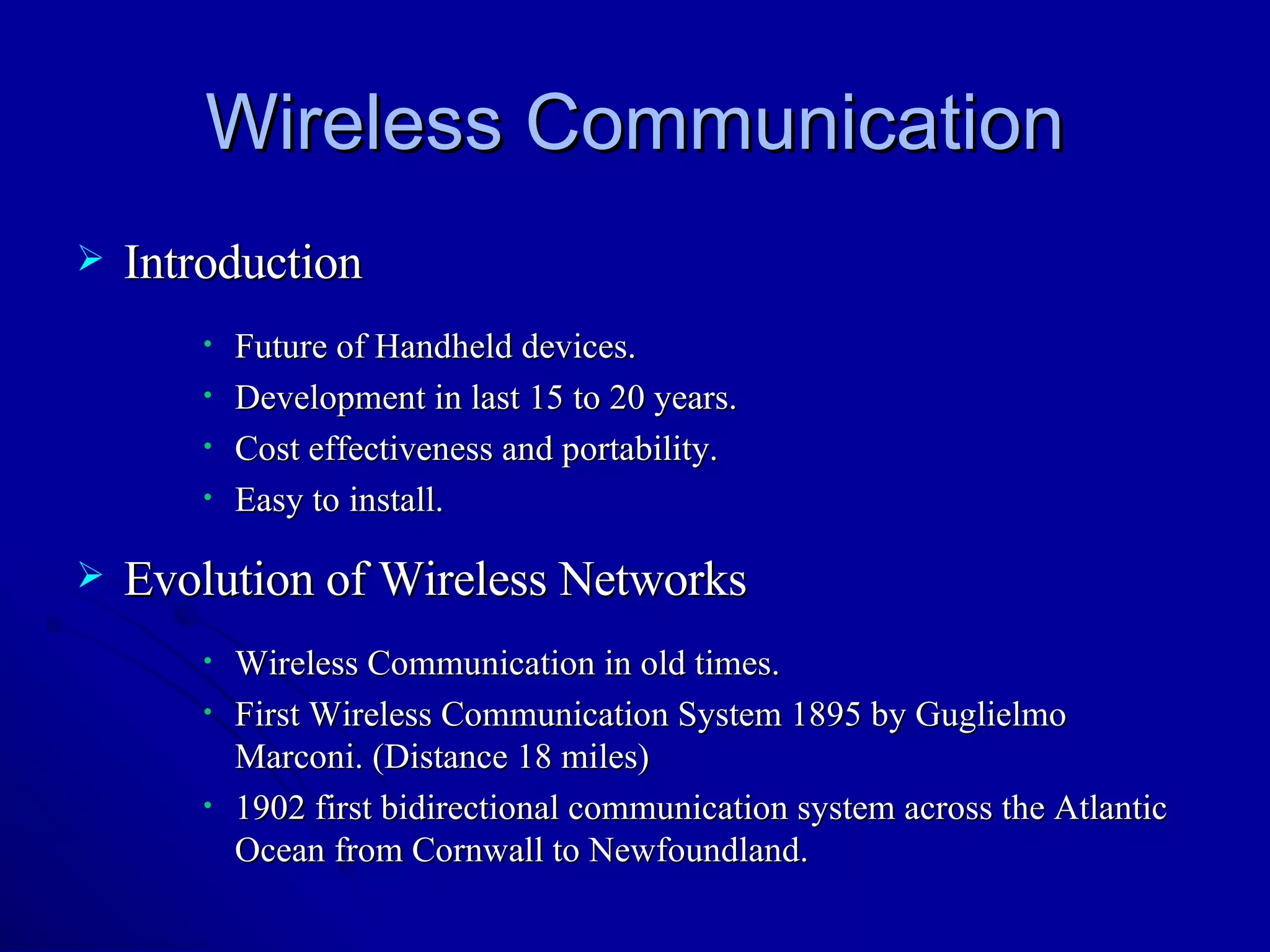 Wireless Communication Introduction Future of Handheld devices. Development in last 15 to 20 years. Cost effectiveness and portability. Easy to install. Evolution of Wireless Networks Wireless Communication in old times.  First Wireless Communication System 1895 by Guglielmo Marconi. (Distance 18 miles) 1902 first bidirectional communication system across the Atlantic Ocean from Cornwall to Newfoundland. 