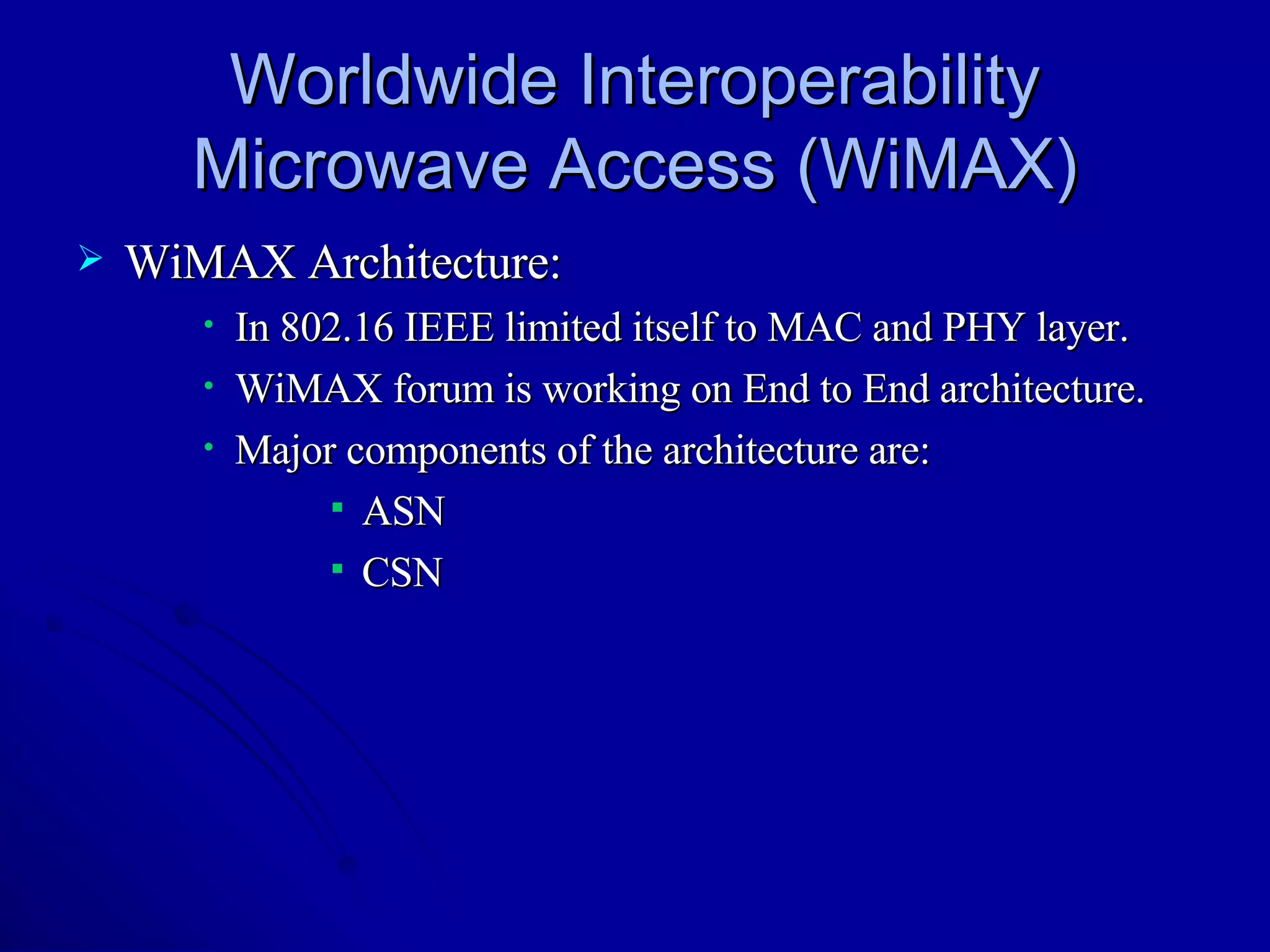 Worldwide Interoperability Microwave Access (WiMAX) WiMAX Architecture: In 802.16 IEEE limited itself to MAC and PHY layer. WiMAX forum is working on End to End architecture. Major components of the architecture are: ASN CSN 