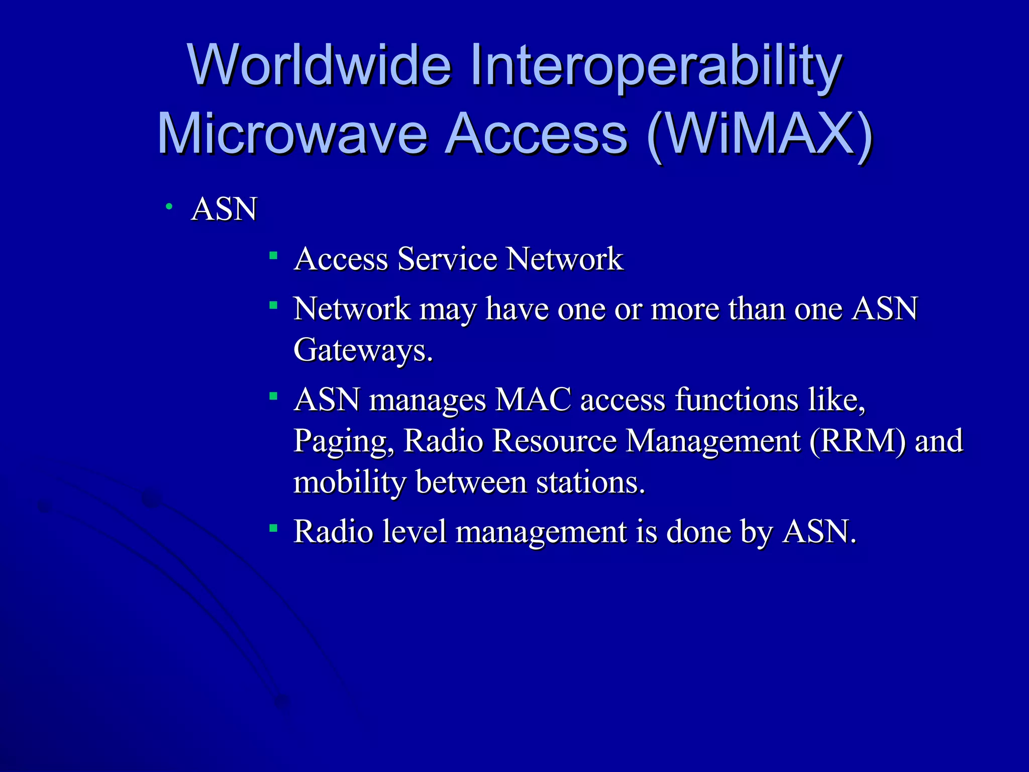 Worldwide Interoperability Microwave Access (WiMAX) ASN Access Service Network Network may have one or more than one ASN Gateways. ASN manages MAC access functions like, Paging, Radio Resource Management (RRM) and mobility between stations. Radio level management is done by ASN. 