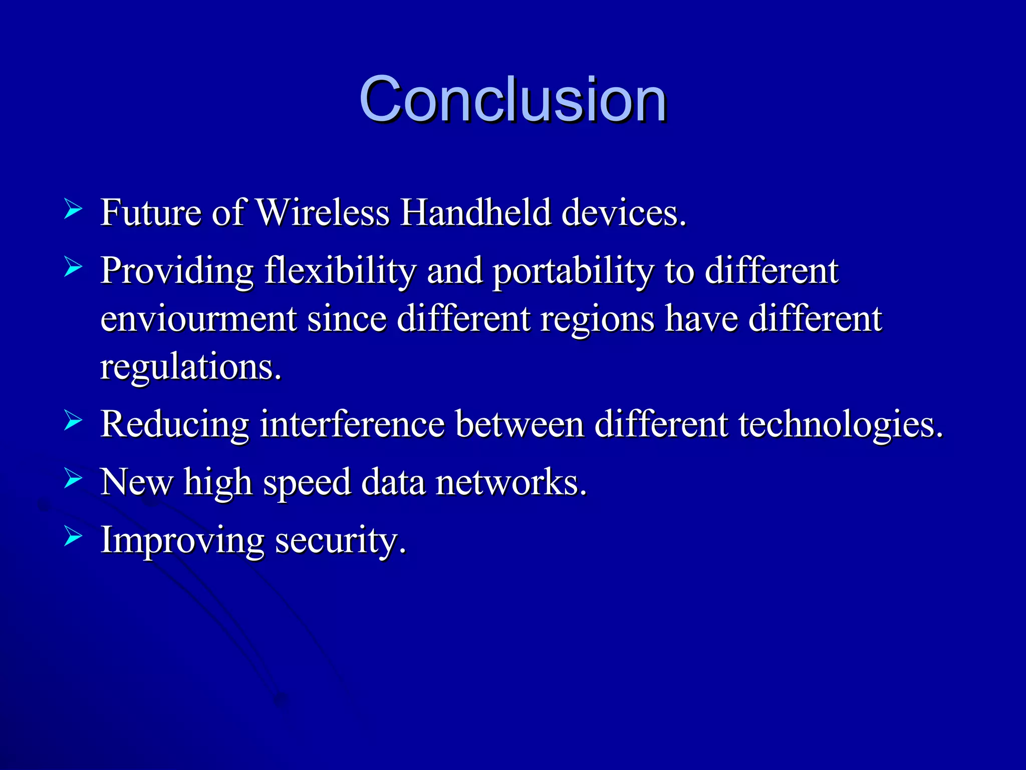 Conclusion Future of Wireless Handheld devices. Providing flexibility and portability to different enviourment since different regions have different regulations. Reducing interference between different technologies. New high speed data networks. Improving security. 