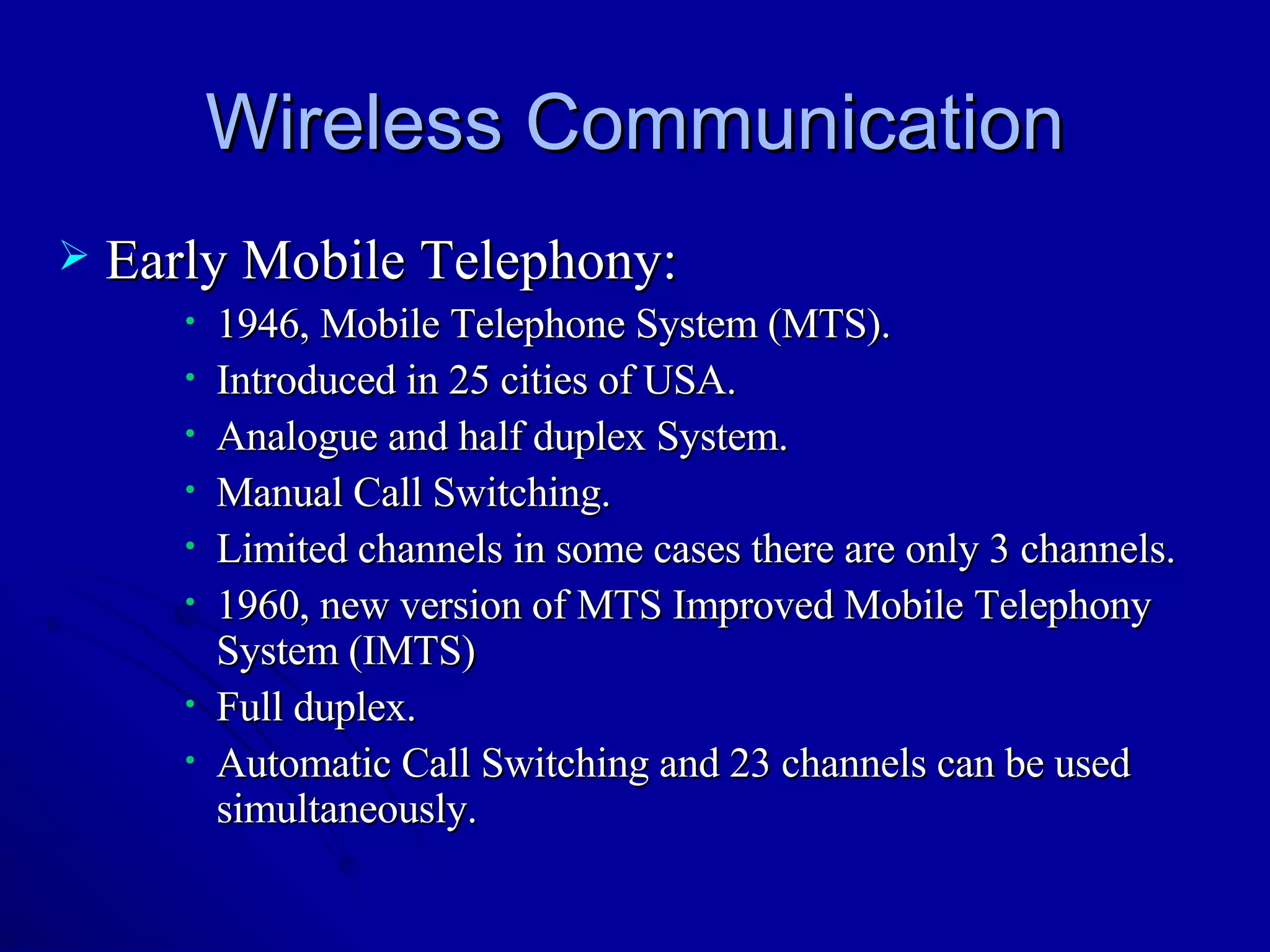 Wireless Communication Early Mobile Telephony: 1946, Mobile Telephone System (MTS). Introduced in 25 cities of USA. Analogue and half duplex System. Manual Call Switching.  Limited channels in some cases there are only 3 channels. 1960, new version of MTS Improved Mobile Telephony System (IMTS) Full duplex. Automatic Call Switching and 23 channels can be used simultaneously. 
