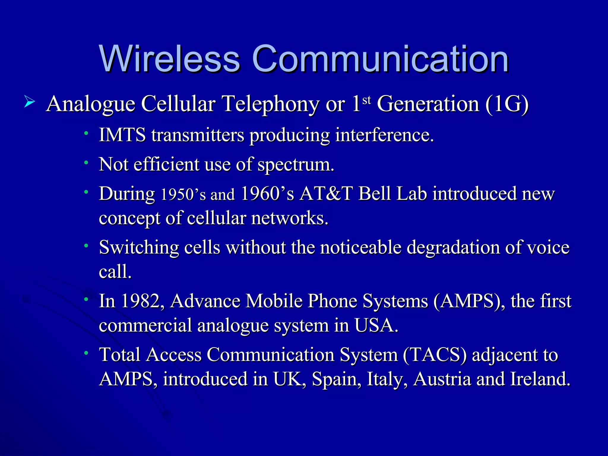 Wireless Communication Analogue Cellular Telephony or 1 st  Generation (1G) IMTS transmitters producing interference. Not efficient use of spectrum. During  1950’s and  1960’s AT&T Bell Lab introduced new concept of cellular networks. Switching cells without the noticeable degradation of voice call. In 1982, Advance Mobile Phone Systems (AMPS), the first commercial analogue system in USA. Total Access Communication System (TACS) adjacent to AMPS, introduced in UK, Spain, Italy, Austria and Ireland. 