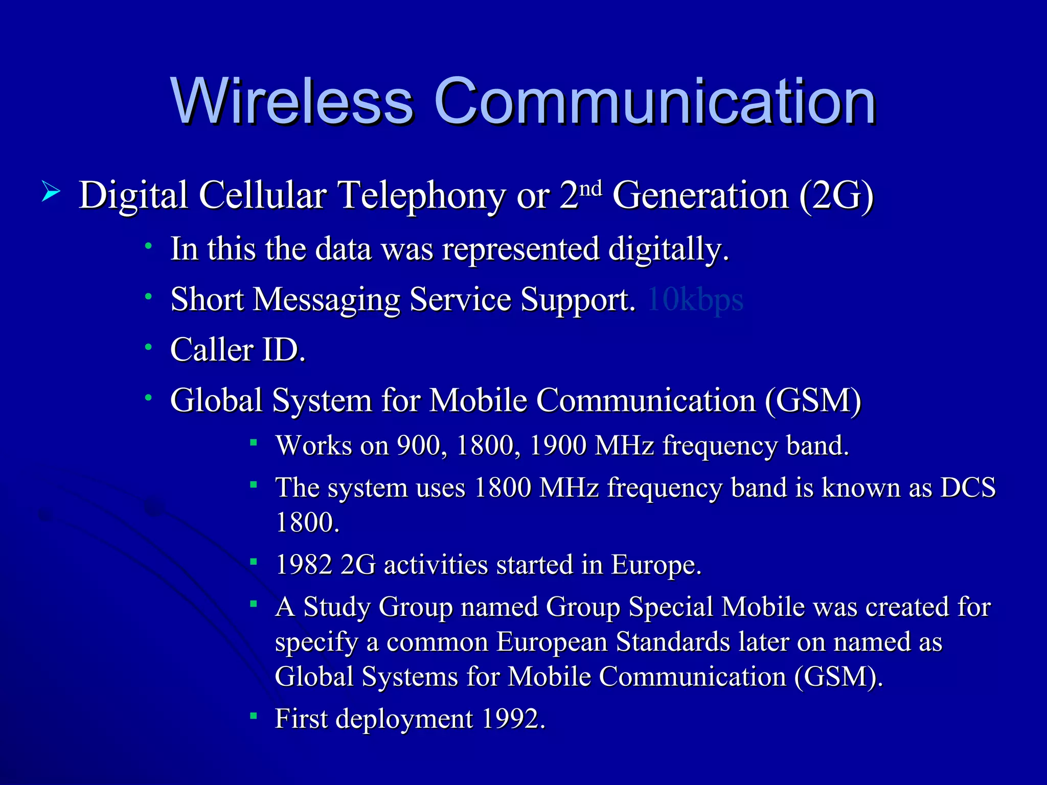 Wireless Communication Digital Cellular Telephony or 2 nd  Generation (2G) In this the data was represented digitally. Short Messaging Service Support.  10kbps Caller ID. Global System for Mobile Communication (GSM) Works on 900, 1800, 1900 MHz frequency band. The system uses 1800 MHz frequency band is known as DCS 1800. 1982 2G activities started in Europe. A Study Group named Group Special Mobile was created for specify a common European Standards later on named as Global Systems for Mobile Communication (GSM). First deployment 1992. 