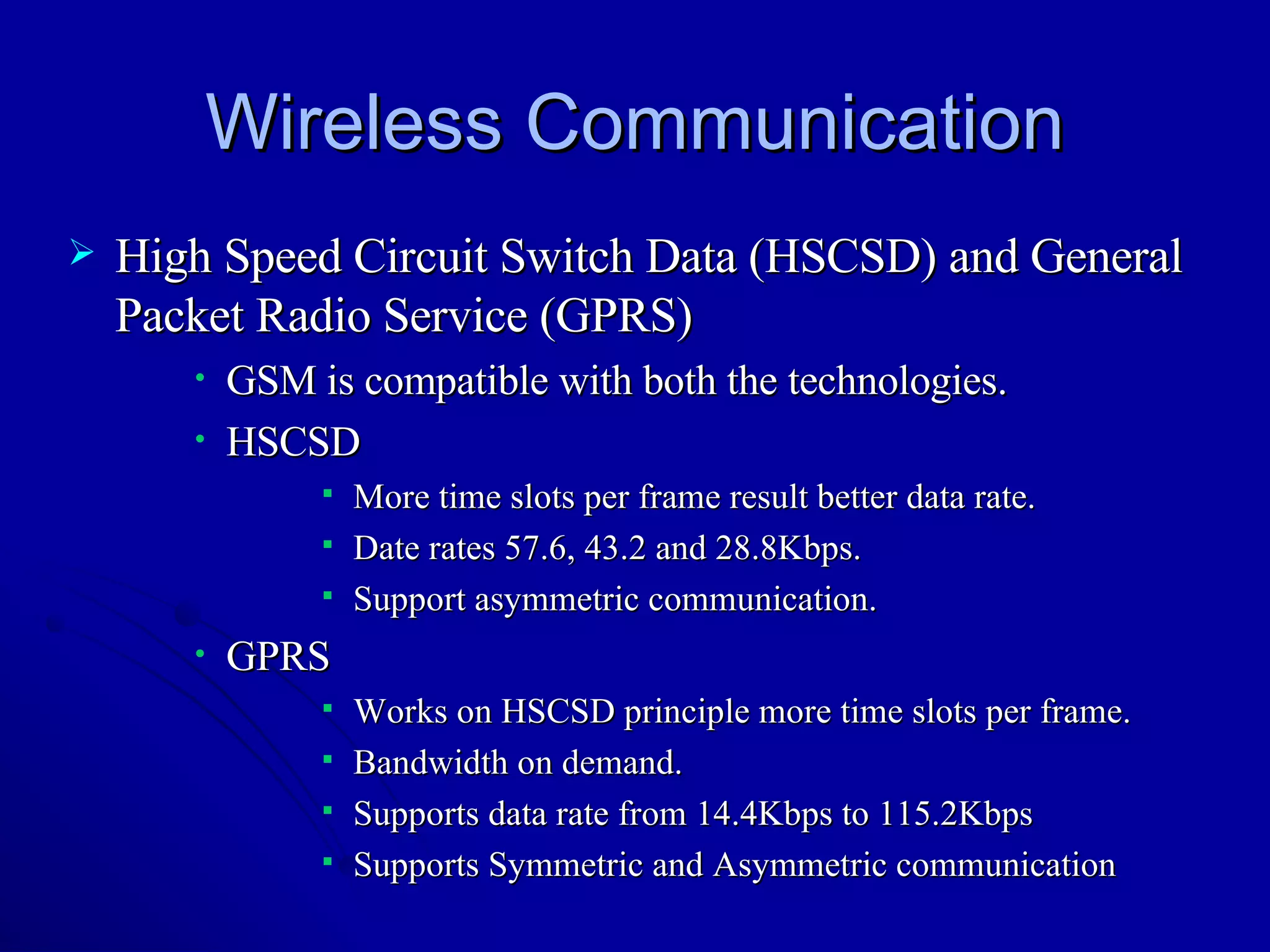 Wireless Communication High Speed Circuit Switch Data (HSCSD) and General Packet Radio Service (GPRS) GSM is compatible with both the technologies. HSCSD  More time slots per frame result better data rate. Date rates 57.6, 43.2 and 28.8Kbps. Support asymmetric communication.  GPRS Works on HSCSD principle more time slots per frame. Bandwidth on demand.  Supports data rate from 14.4Kbps to 115.2Kbps  Supports Symmetric and Asymmetric communication 