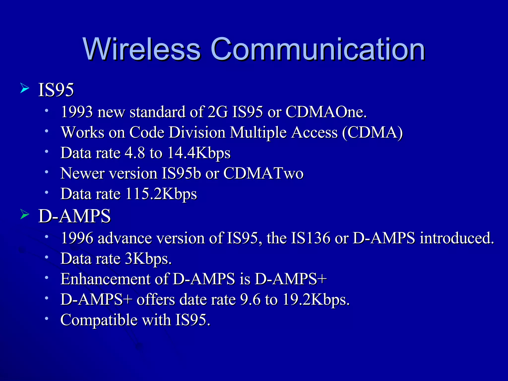 Wireless Communication IS95 1993 new standard of 2G IS95 or CDMAOne. Works on Code Division Multiple Access (CDMA) Data rate 4.8 to 14.4Kbps Newer version IS95b or CDMATwo Data rate 115.2Kbps  D-AMPS 1996 advance version of IS95, the IS136 or D-AMPS introduced. Data rate 3Kbps. Enhancement of D-AMPS is D-AMPS+ D-AMPS+ offers date rate 9.6 to 19.2Kbps. Compatible with IS95. 