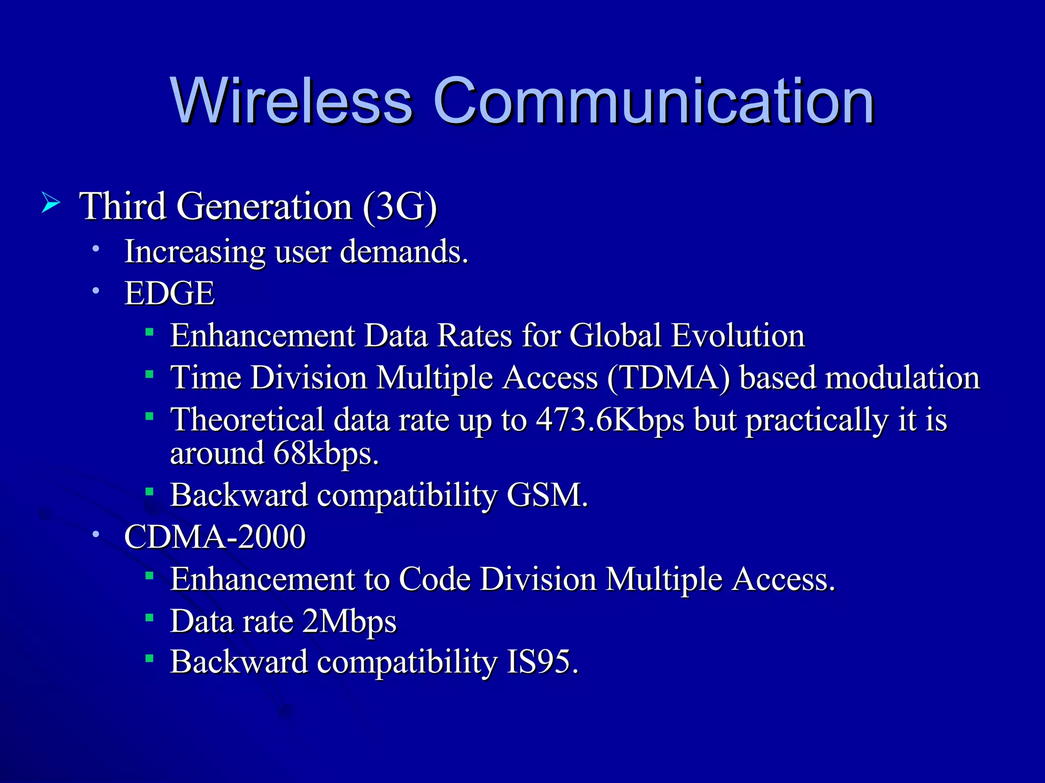 Wireless Communication Third Generation (3G) Increasing user demands. EDGE Enhancement Data Rates for Global Evolution Time Division Multiple Access (TDMA) based modulation Theoretical data rate up to 473.6Kbps but practically it is around 68kbps. Backward compatibility GSM. CDMA-2000 Enhancement to Code Division Multiple Access. Data rate 2Mbps Backward compatibility IS95.   