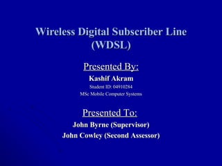 Wireless Digital Subscriber Line (WDSL) Presented By: Kashif Akram Student ID: 04910284 MSc Mobile Computer Systems Presented To:   John Byrne (Supervisor) John Cowley (Second Assessor) 