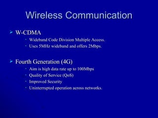Wireless Communication W-CDMA Wideband Code Division Multiple Access. Uses 5MHz wideband and offers 2Mbps. Fourth Generation (4G) Aim is high data rate up to 100Mbps Quality of Service (QoS) Improved Security Uninterrupted operation across networks.  