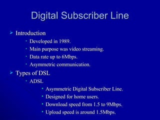 Digital Subscriber Line Introduction Developed in 1989. Main purpose was video streaming. Data rate up to 6Mbps. Asymmetric communication. Types of DSL ADSL Asymmetric Digital Subscriber Line. Designed for home users. Download speed from 1.5 to 9Mbps. Upload speed is around 1.5Mbps. 