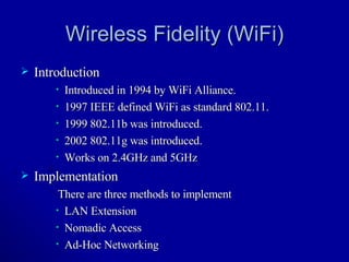 Wireless Fidelity (WiFi) Introduction Introduced in 1994 by WiFi Alliance. 1997 IEEE defined WiFi as standard 802.11. 1999 802.11b was introduced. 2002 802.11g was introduced. Works on 2.4GHz and 5GHz Implementation There are three methods to implement  LAN Extension Nomadic Access Ad-Hoc Networking 