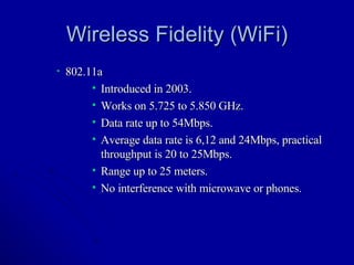 Wireless Fidelity (WiFi) 802.11a Introduced in 2003. Works on 5.725 to 5.850 GHz. Data rate up to 54Mbps. Average data rate is 6,12 and 24Mbps, practical throughput is 20 to 25Mbps. Range up to 25 meters. No interference with microwave or phones. 