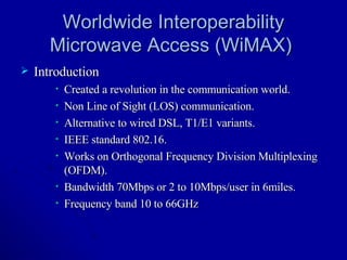 Worldwide Interoperability Microwave Access (WiMAX)  Introduction Created a revolution in the communication world. Non Line of Sight (LOS) communication. Alternative to wired DSL, T1/E1 variants. IEEE standard 802.16. Works on Orthogonal Frequency Division Multiplexing (OFDM). Bandwidth 70Mbps or 2 to 10Mbps/user in 6miles. Frequency band 10 to 66GHz  