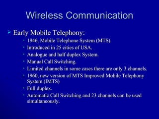 Wireless Communication Early Mobile Telephony: 1946, Mobile Telephone System (MTS). Introduced in 25 cities of USA. Analogue and half duplex System. Manual Call Switching.  Limited channels in some cases there are only 3 channels. 1960, new version of MTS Improved Mobile Telephony System (IMTS) Full duplex. Automatic Call Switching and 23 channels can be used simultaneously. 