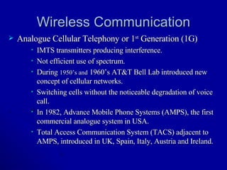 Wireless Communication Analogue Cellular Telephony or 1 st  Generation (1G) IMTS transmitters producing interference. Not efficient use of spectrum. During  1950’s and  1960’s AT&T Bell Lab introduced new concept of cellular networks. Switching cells without the noticeable degradation of voice call. In 1982, Advance Mobile Phone Systems (AMPS), the first commercial analogue system in USA. Total Access Communication System (TACS) adjacent to AMPS, introduced in UK, Spain, Italy, Austria and Ireland. 