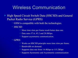 Wireless Communication High Speed Circuit Switch Data (HSCSD) and General Packet Radio Service (GPRS) GSM is compatible with both the technologies. HSCSD  More time slots per frame result better data rate. Date rates 57.6, 43.2 and 28.8Kbps. Support asymmetric communication.  GPRS Works on HSCSD principle more time slots per frame. Bandwidth on demand.  Supports data rate from 14.4Kbps to 115.2Kbps  Supports Symmetric and Asymmetric communication 