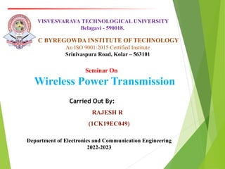 Carried Out By:
RAJESH R
(1CK19EC049)
Seminar On
Wireless Power Transmission
VISVESVARAYA TECHNOLOGICAL UNIVERSITY
Belagavi - 590018.
C BYREGOWDA INSTITUTE OF TECHNOLOGY
An ISO 9001:2015 Certified Institute
Srinivaspura Road, Kolar – 563101
Department of Electronics and Communication Engineering
2022-2023
 