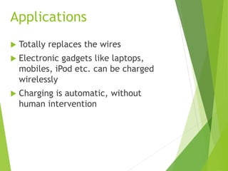 Applications
 Totally replaces the wires
 Electronic gadgets like laptops,
mobiles, iPod etc. can be charged
wirelessly
 Charging is automatic, without
human intervention
 
