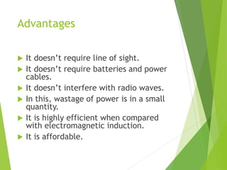 Advantages
 It doesn’t require line of sight.
 It doesn’t require batteries and power
cables.
 It doesn’t interfere with radio waves.
 In this, wastage of power is in a small
quantity.
 It is highly efficient when compared
with electromagnetic induction.
 It is affordable.
 