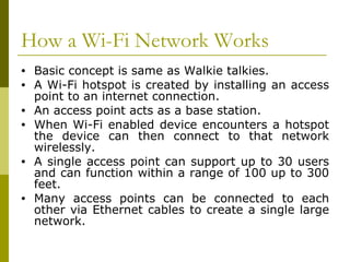 How a Wi-Fi Network Works Basic concept is same as Walkie talkies. A Wi-Fi hotspot is created by installing an access point to an internet connection. An access point acts as a base station.  When Wi-Fi enabled device encounters a hotspot the device can then connect to that network wirelessly. A single access point can support up to 30 users and can function within a range of 100 up to 300 feet. Many access points can be connected to each other via Ethernet cables to create a single large network. 