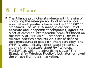 Wi-Fi Alliance  The Alliance promotes standards with the aim of improving the interoperability of wireless local area network products based on the IEEE 802.11 standards. The Wi-Fi Alliance, a consortium of separate and independent companies, agrees on a set of common interoperable products based on the family of IEEE 802.11 standards.The Wi-Fi Alliance certifies products via a set of defined test-procedures to establish interoperability. The Wi-Fi Alliance initially complicated matters by stating that it  actually stood for  "Wireless Fidelity", as with the advertising slogan"The Standard for Wireless Fidelity", but later removed the phrase from their marketing. 