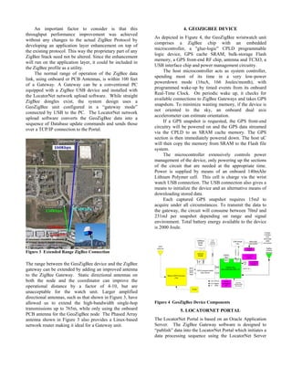 An important factor to consider is that this                            4. GEOZIGBEE DEVICE
throughput performance improvement was achieved
                                                              As depicted in Figure 4, the GeoZigBee wristwatch unit
without any changes to the actual ZigBee Protocol by
                                                              comprises a ZigBee chip with an embedded
developing an application layer enhancement on top of
                                                              microcontroller, a "glue-logic" CPLD programmable
the existing protocol. This way the proprietary part of any
                                                              logic device, GPS cache SRAM, bulk-storage Flash
ZigBee Stack need not be altered. Since the enhancement
                                                              memory, a GPS front-end RF chip, antenna and TCXO, a
will run on the application layer, it could be included in
                                                              USB interface chip and power management circuitry.
the ZigBee profile as a utility.
                                                                   The host microcontroller acts as system controller,
     The normal range of operation of the ZigBee data
                                                              spending most of its time in a very low-power
link, using onboard or PCB Antennas, is within 100 feet
                                                              powerdown mode (16uA, 166 Joules/month), with
of a Gateway. A Gateway can be a conventional PC
                                                              programmed wake-up by timed events from its onboard
equipped with a ZigBee USB device and installed with
                                                              Real-Time Clock. On periodic wake up, it checks for
the LocatorNet network upload software. While straight
                                                              available connections to ZigBee Gateways and takes GPS
ZigBee dongles exist, the system design uses a
                                                              snapshots. To minimize wasting memory, if the device is
GeoZigBee unit configured in a “gateway mode”
                                                              not oriented to the sky, an onboard dual axis
connected by USB to the PC. The LocatorNet network
                                                              accelerometer can estimate orientation.
upload software converts the GeoZigBee data into a
                                                                   If a GPS snapshot is requested, the GPS front-end
sequence of Database update commands and sends those
                                                              circuitry will be powered on and the GPS data streamed
over a TCP/IP connection to the Portal.
                                                              via the CPLD to an SRAM cache memory. The GPS
                                                              section is then immediately powered down. The host uC
                                                              will then copy the memory from SRAM to the Flash file
                                                              system.
                                                                   The microcontroller extensively controls power
                                                              management of the device, only powering up the sections
                                                              of the circuit that are needed at the appropriate time.
                                                              Power is supplied by means of an onboard 140mAhr
                                                              Lithium Polymer cell. This cell is charge via the wrist
                                                              watch USB connection. The USB connection also gives a
                                                              means to initialize the device and an alternative means of
                                                              downloading stored data.
                                                                   Each captured GPS snapshot requires 15mJ to
                                                              acquire under all circumstances. To transmit the data to
                                                              the gateway, the circuit will consume between 70mJ and
                                                              231mJ per snapshot depending on range and signal
                                                              environment. Total battery energy available to the device
                                                              is 2000 Joule.




Figure 3 Extended Range ZigBee Connection

The range between the GeoZigBee device and the ZigBee
gateway can be extended by adding an improved antenna
to the ZigBee Gateway. Static directional antennas on
both the node and the coordinator can improve the
operational distance by a factor of 4-10, but are
unacceptable for the watch unit. Larger amplified
directional antennas, such as that shown in Figure 3, have
allowed us to extend the high-bandwidth single-hop            Figure 4 GeoZigBee Device Components
transmissions up to 765m, while only using the onboard                     5. LOCATORNET PORTAL
PCB antenna for the GeoZigBee node The Phased Array
antenna shown in Figure 3 also provides a Linux-based         The LocatorNet Portal is based on an Oracle Application
network router making it ideal for a Gateway unit.            Server. The ZigBee Gateway software is designed to
                                                              “publish” data into the LocatorNet Portal which initiates a
                                                              data processing sequence using the LocatorNet Server
 