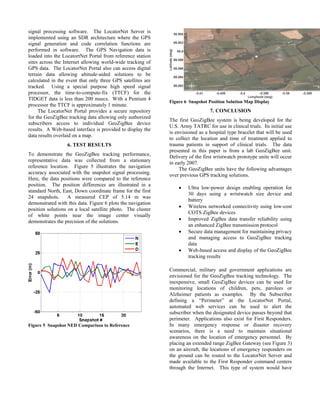 signal processing software. The LocatorNet Server is
implemented using an SDR architecture where the GPS
signal generation and code correlation functions are
performed in software. The GPS Navigation data is
loaded into the LocatortNet Portal from reference station
sites across the Internet allowing world-wide tracking of
GPS data. The LocatorNet Portal also can access digital
terrain data allowing altitude-aided solutions to be
calculated in the event that only three GPS satellites are
tracked. Using a special purpose high speed signal
processor, the time-to-compute-fix (TTCF) for the
TIDGET data is less than 200 msecs. With a Pentium 4
                                                             Figure 6 Snapshot Position Solution Map Display
processor the TTCF is approximately 1 minute.
     The LocatorNet Portal provides a secure repository                         7. CONCLUSION
for the GeoZigBee tracking data allowing only authorized
                                                             The first GeoZigBee system is being developed for the
subscribers access to individual GeoZigBee device
                                                             U.S. Army TATRC for use in clinical trials. Its initial use
results. A Web-based interface is provided to display the
                                                             is envisioned as a hospital type bracelet that will be used
data results overlaid on a map.
                                                             to collect the location and time of treatment applied to
                  6. TEST RESULTS                            trauma patients in support of clinical trials. The data
                                                             presented in this paper is from a lab GeoZigBee unit.
To demonstrate the GeoZigBee tracking performance,           Delivery of the first wristwatch prototype units will occur
representative data was collected from a stationary          in early 2007.
reference location. Figure 5 illustrates the navigation           The GeoZigBee units have the following advantages
accuracy associated with the snapshot signal processing.     over previous GPS tracking solutions.
Here, the data positions were compared to the reference
position. The position differences are illustrated in a
                                                                 •    Ultra low-power design enabling operation for
standard North, East, Down coordinate frame for the first
                                                                      30 days using a wristwatch size device and
24 snapshots.      A measured CEP of 5.14 m was
                                                                      battery
demonstrated with this data. Figure 6 plots the navigation
                                                                 •    Wireless networked connectivity using low-cost
position solutions on a local satellite photo. The cluster
                                                                      COTS ZigBee devices
of white points near the image center visually
demonstrates the precision of the solutions.                     •    Improved ZigBee data transfer reliability using
                                                                      an enhanced ZigBee transmission protocol
                                                                 •    Secure data management for maintaining privacy
                                                                      and managing access to GeoZigBee tracking
                                                                      data
                                                                 •    Web-based access and display of the GeoZigBee
                                                                      tracking results

                                                             Commercial, military and government applications are
                                                             envisioned for the GeoZigBee tracking technology. The
                                                             inexpensive, small GeoZigBee devices can be used for
                                                             monitoring locations of children, pets, parolees or
                                                             Alzheimer patients as examples. By the Subscriber
                                                             defining a “Perimeter” at the LocatorNet Portal,
                                                             automated web services can be used to alert the
                                                             subscriber when the designated device passes beyond that
                                                             perimeter. Applications also exist for First Responders.
Figure 5 Snapshot NED Comparison to Reference                In many emergency response or disaster recovery
                                                             scenarios, there is a need to maintain situational
                                                             awareness on the location of emergency personnel. By
                                                             placing an extended range ZigBee Gateway (see Figure 3)
                                                             on an aircraft, the locations of emergency responders on
                                                             the ground can be routed to the LocatorNet Server and
                                                             made available to the First Responder command centers
                                                             through the Internet. This type of system would have
 