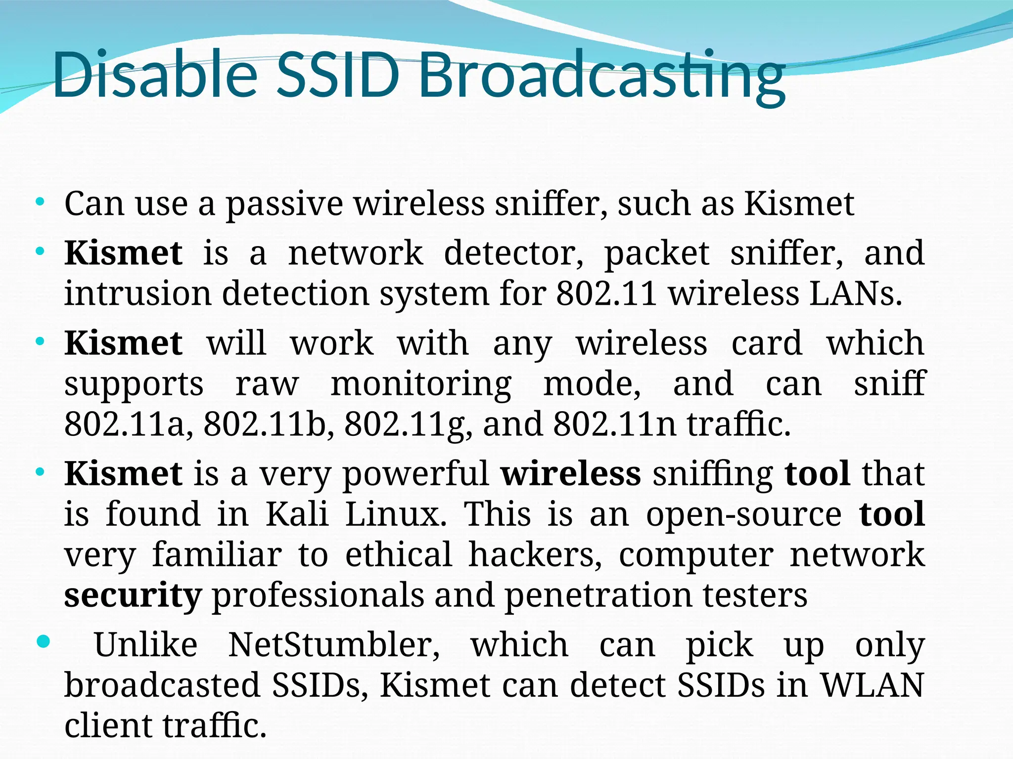 Disable SSID Broadcasting • Can use a passive wireless sniffer, such as Kismet • Kismet is a network detector, packet sniffer, and intrusion detection system for 802.11 wireless LANs. • Kismet will work with any wireless card which supports raw monitoring mode, and can sniff 802.11a, 802.11b, 802.11g, and 802.11n traffic. • Kismet is a very powerful wireless sniffing tool that is found in Kali Linux. This is an open-source tool very familiar to ethical hackers, computer network security professionals and penetration testers  Unlike NetStumbler, which can pick up only broadcasted SSIDs, Kismet can detect SSIDs in WLAN client traffic. 