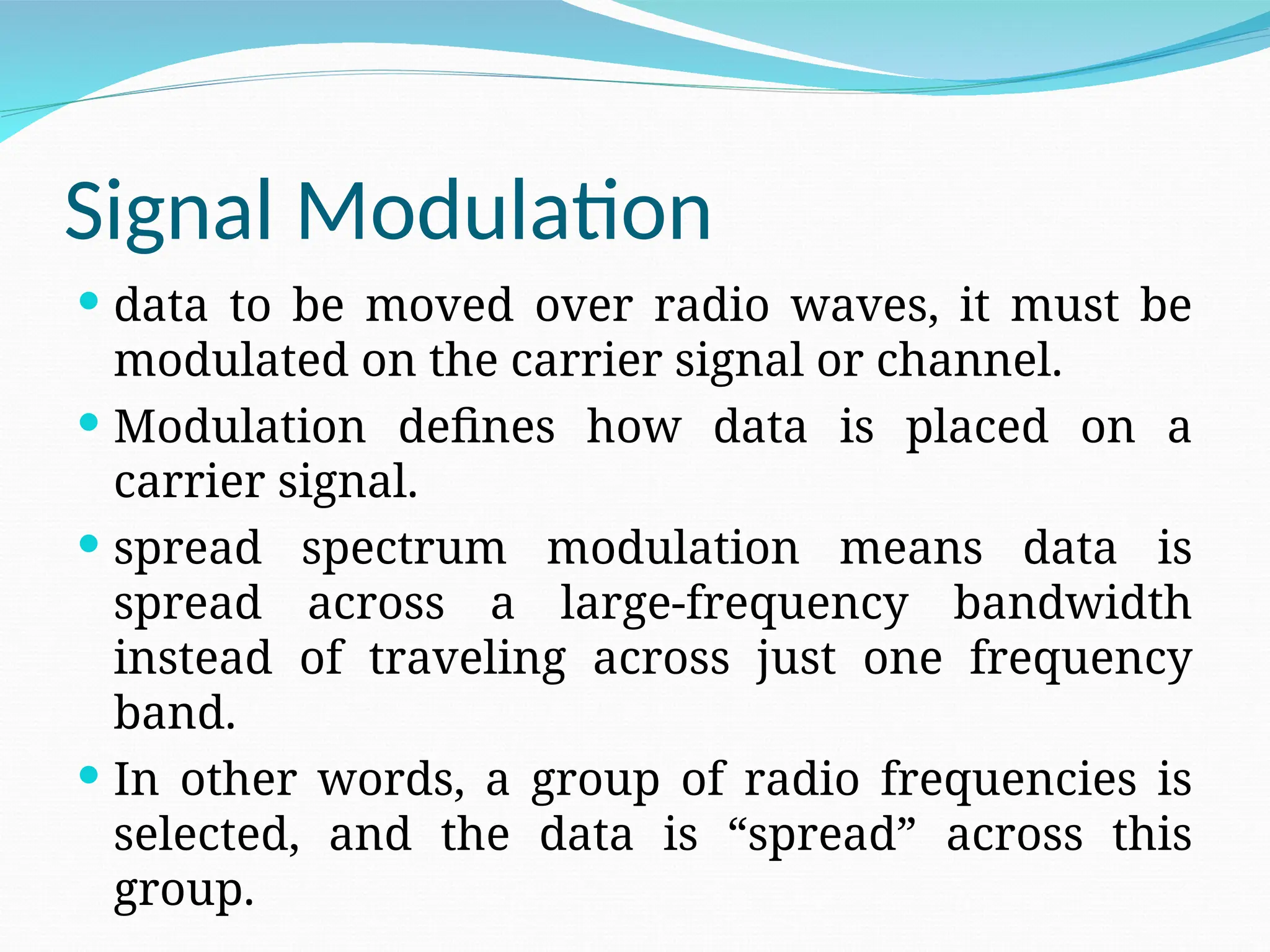 Signal Modulation  data to be moved over radio waves, it must be modulated on the carrier signal or channel.  Modulation defines how data is placed on a carrier signal.  spread spectrum modulation means data is spread across a large-frequency bandwidth instead of traveling across just one frequency band.  In other words, a group of radio frequencies is selected, and the data is “spread” across this group. 
