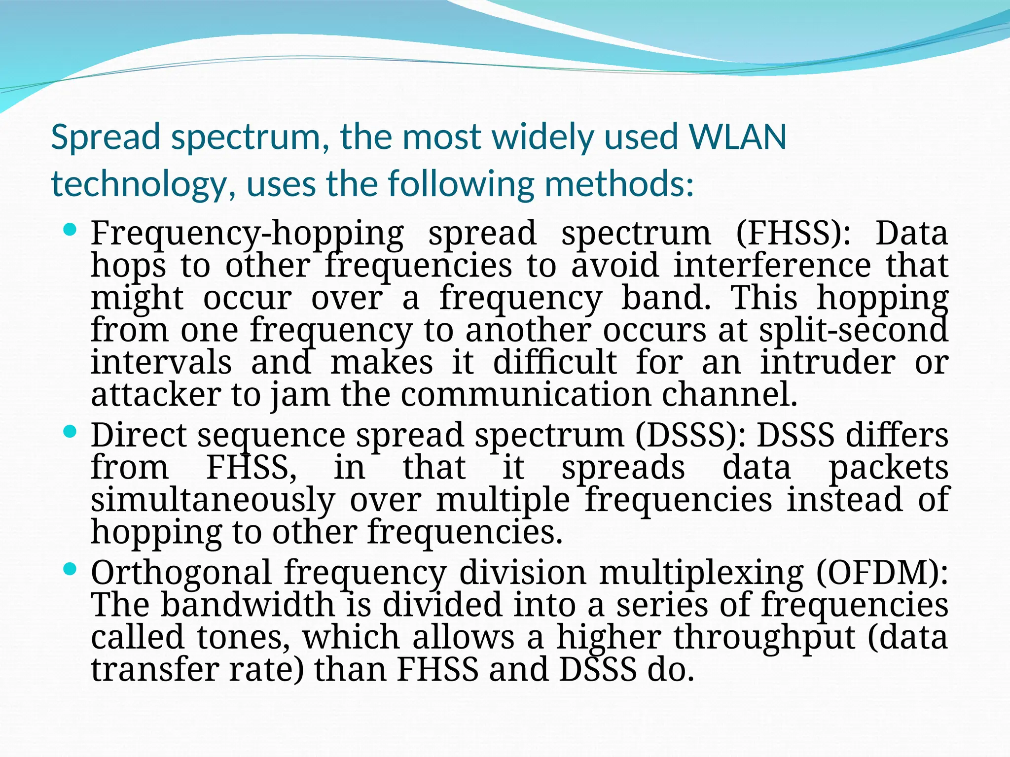 Spread spectrum, the most widely used WLAN technology, uses the following methods:  Frequency-hopping spread spectrum (FHSS): Data hops to other frequencies to avoid interference that might occur over a frequency band. This hopping from one frequency to another occurs at split-second intervals and makes it difficult for an intruder or attacker to jam the communication channel.  Direct sequence spread spectrum (DSSS): DSSS differs from FHSS, in that it spreads data packets simultaneously over multiple frequencies instead of hopping to other frequencies.  Orthogonal frequency division multiplexing (OFDM): The bandwidth is divided into a series of frequencies called tones, which allows a higher throughput (data transfer rate) than FHSS and DSSS do. 