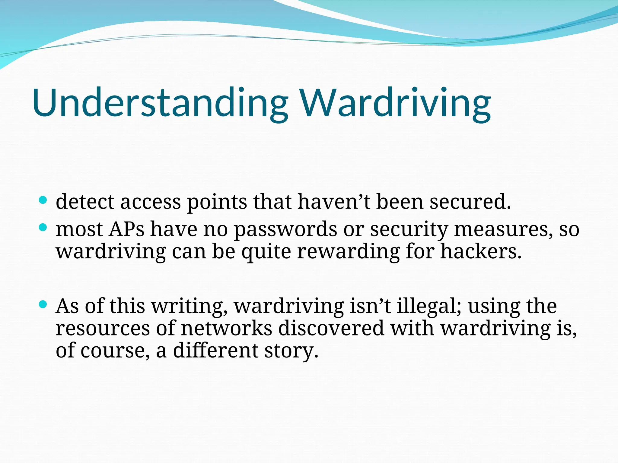 Understanding Wardriving  detect access points that haven’t been secured.  most APs have no passwords or security measures, so wardriving can be quite rewarding for hackers.  As of this writing, wardriving isn’t illegal; using the resources of networks discovered with wardriving is, of course, a different story. 