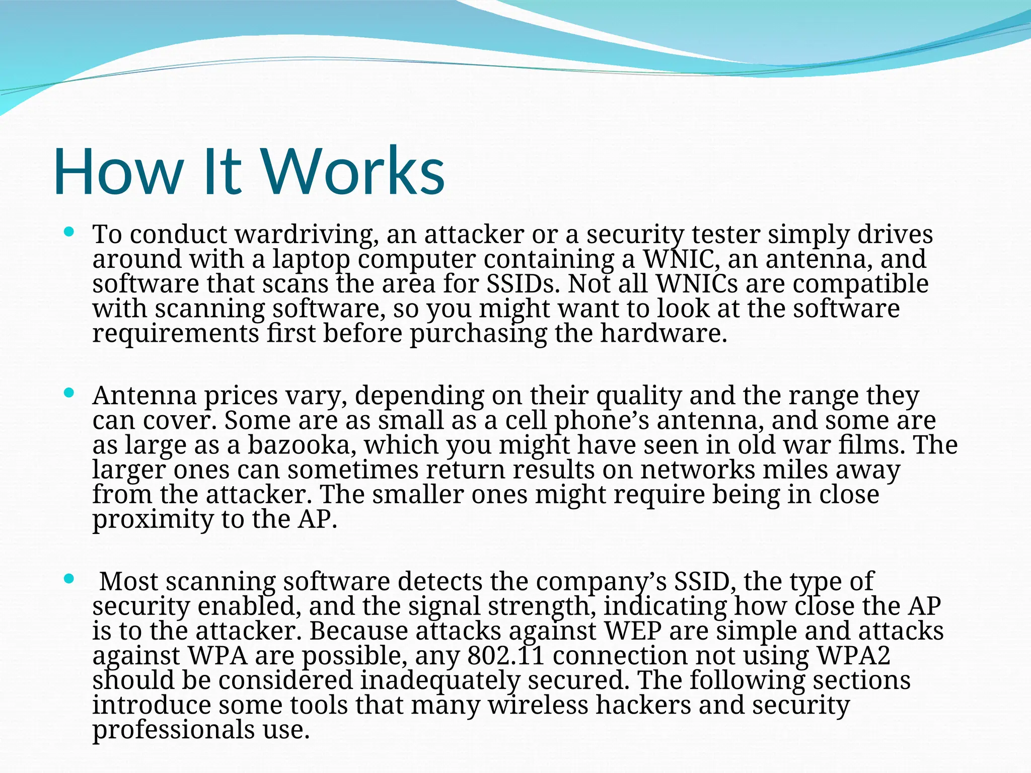 How It Works  To conduct wardriving, an attacker or a security tester simply drives around with a laptop computer containing a WNIC, an antenna, and software that scans the area for SSIDs. Not all WNICs are compatible with scanning software, so you might want to look at the software requirements first before purchasing the hardware.  Antenna prices vary, depending on their quality and the range they can cover. Some are as small as a cell phone’s antenna, and some are as large as a bazooka, which you might have seen in old war films. The larger ones can sometimes return results on networks miles away from the attacker. The smaller ones might require being in close proximity to the AP.  Most scanning software detects the company’s SSID, the type of security enabled, and the signal strength, indicating how close the AP is to the attacker. Because attacks against WEP are simple and attacks against WPA are possible, any 802.11 connection not using WPA2 should be considered inadequately secured. The following sections introduce some tools that many wireless hackers and security professionals use. 