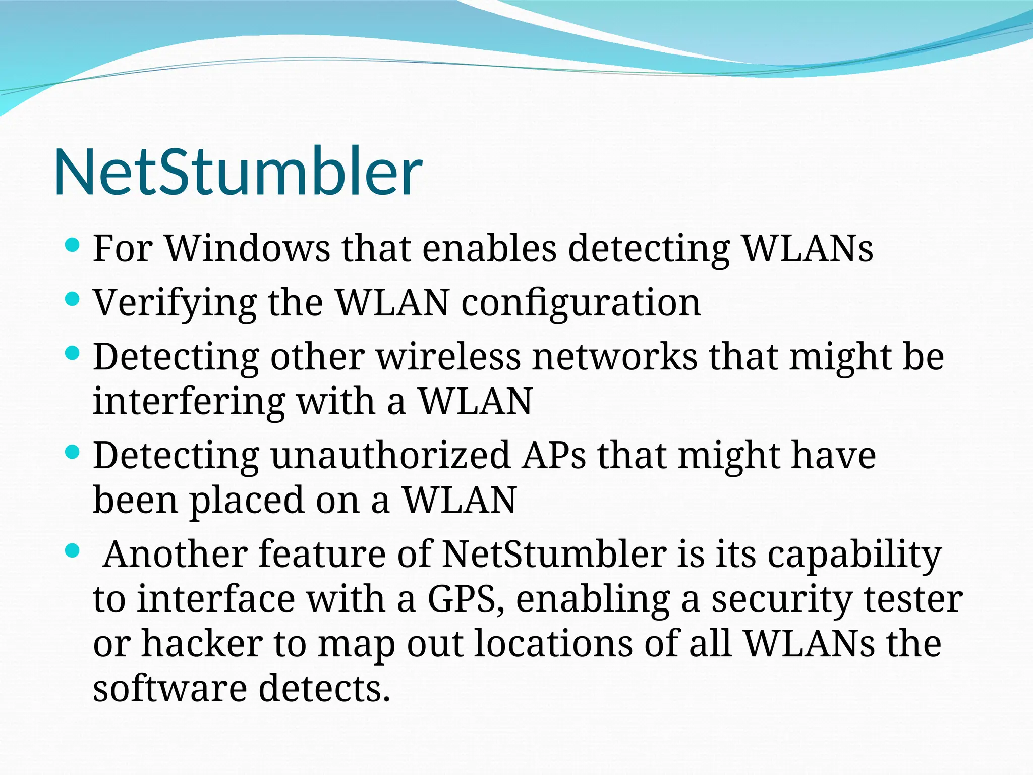NetStumbler  For Windows that enables detecting WLANs  Verifying the WLAN configuration  Detecting other wireless networks that might be interfering with a WLAN  Detecting unauthorized APs that might have been placed on a WLAN  Another feature of NetStumbler is its capability to interface with a GPS, enabling a security tester or hacker to map out locations of all WLANs the software detects. 