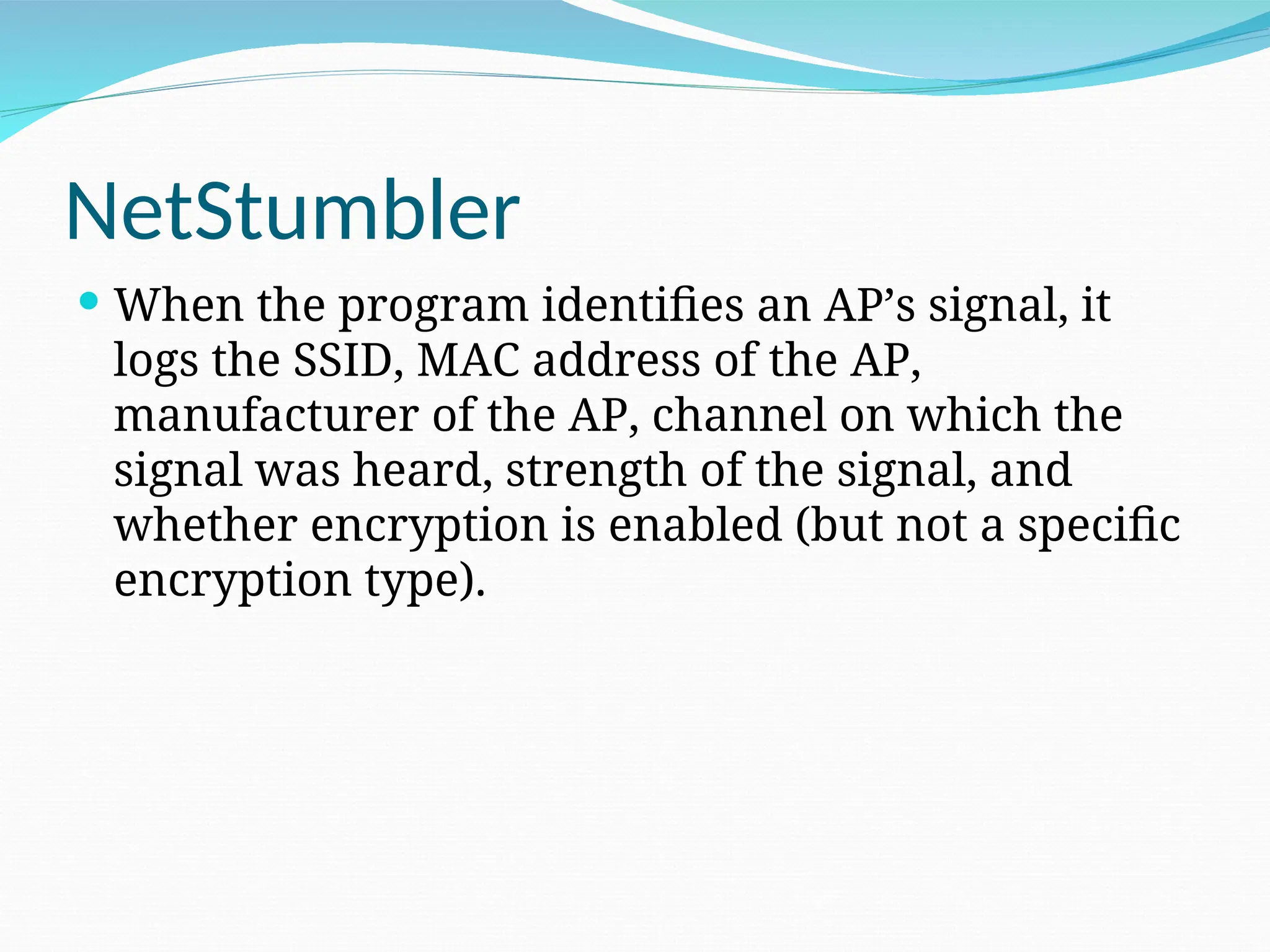 NetStumbler  When the program identifies an AP’s signal, it logs the SSID, MAC address of the AP, manufacturer of the AP, channel on which the signal was heard, strength of the signal, and whether encryption is enabled (but not a specific encryption type). 