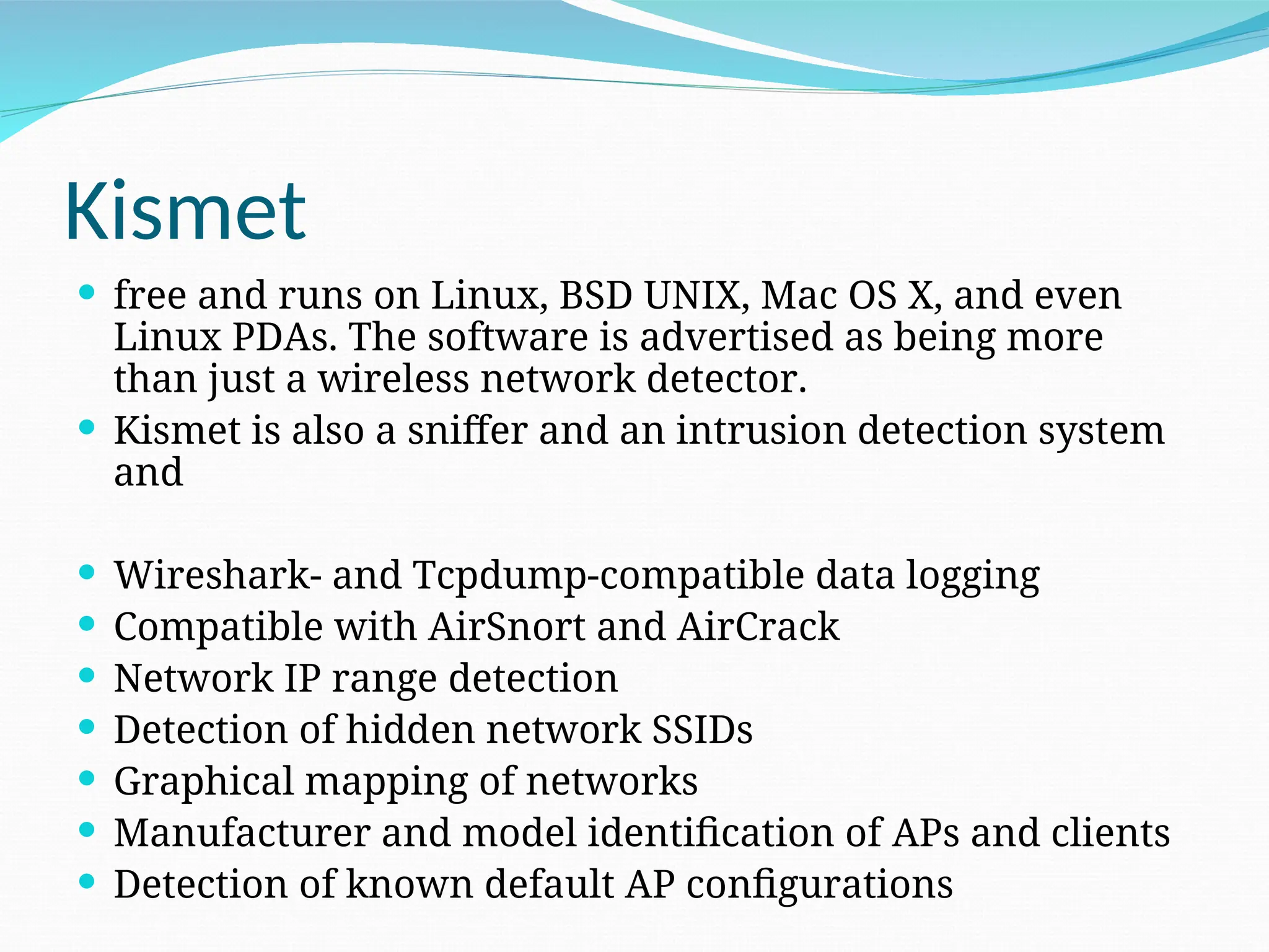 Kismet  free and runs on Linux, BSD UNIX, Mac OS X, and even Linux PDAs. The software is advertised as being more than just a wireless network detector.  Kismet is also a sniffer and an intrusion detection system and  Wireshark- and Tcpdump-compatible data logging  Compatible with AirSnort and AirCrack  Network IP range detection  Detection of hidden network SSIDs  Graphical mapping of networks  Manufacturer and model identification of APs and clients  Detection of known default AP configurations 