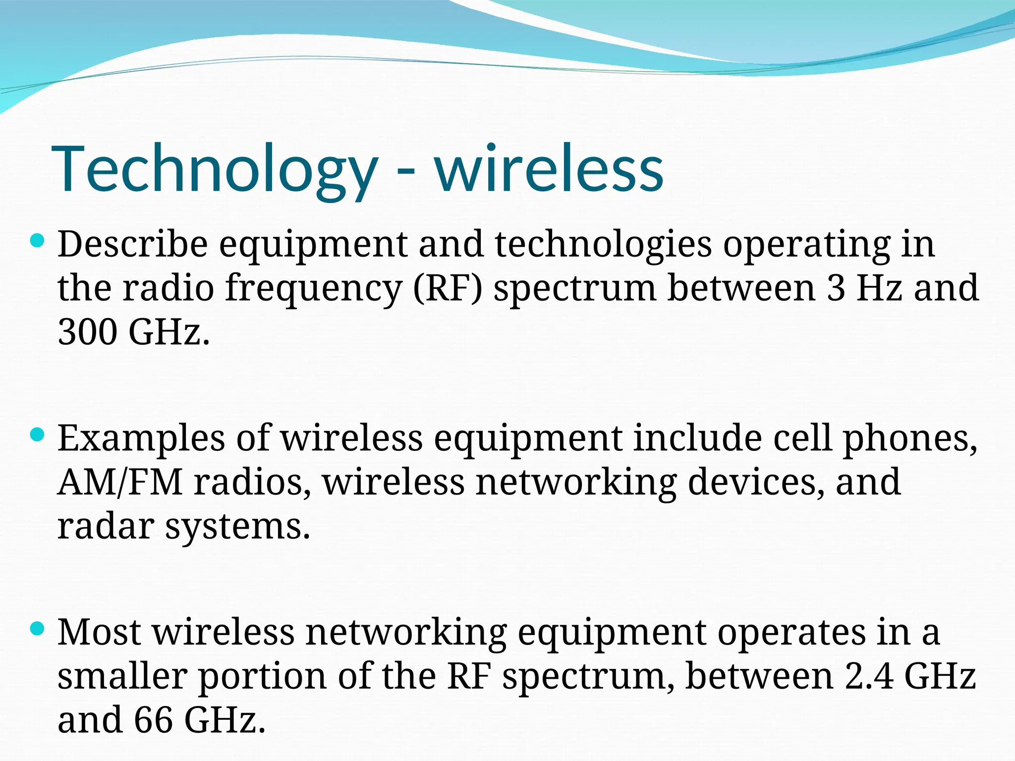 Technology - wireless  Describe equipment and technologies operating in the radio frequency (RF) spectrum between 3 Hz and 300 GHz.  Examples of wireless equipment include cell phones, AM/FM radios, wireless networking devices, and radar systems.  Most wireless networking equipment operates in a smaller portion of the RF spectrum, between 2.4 GHz and 66 GHz. 