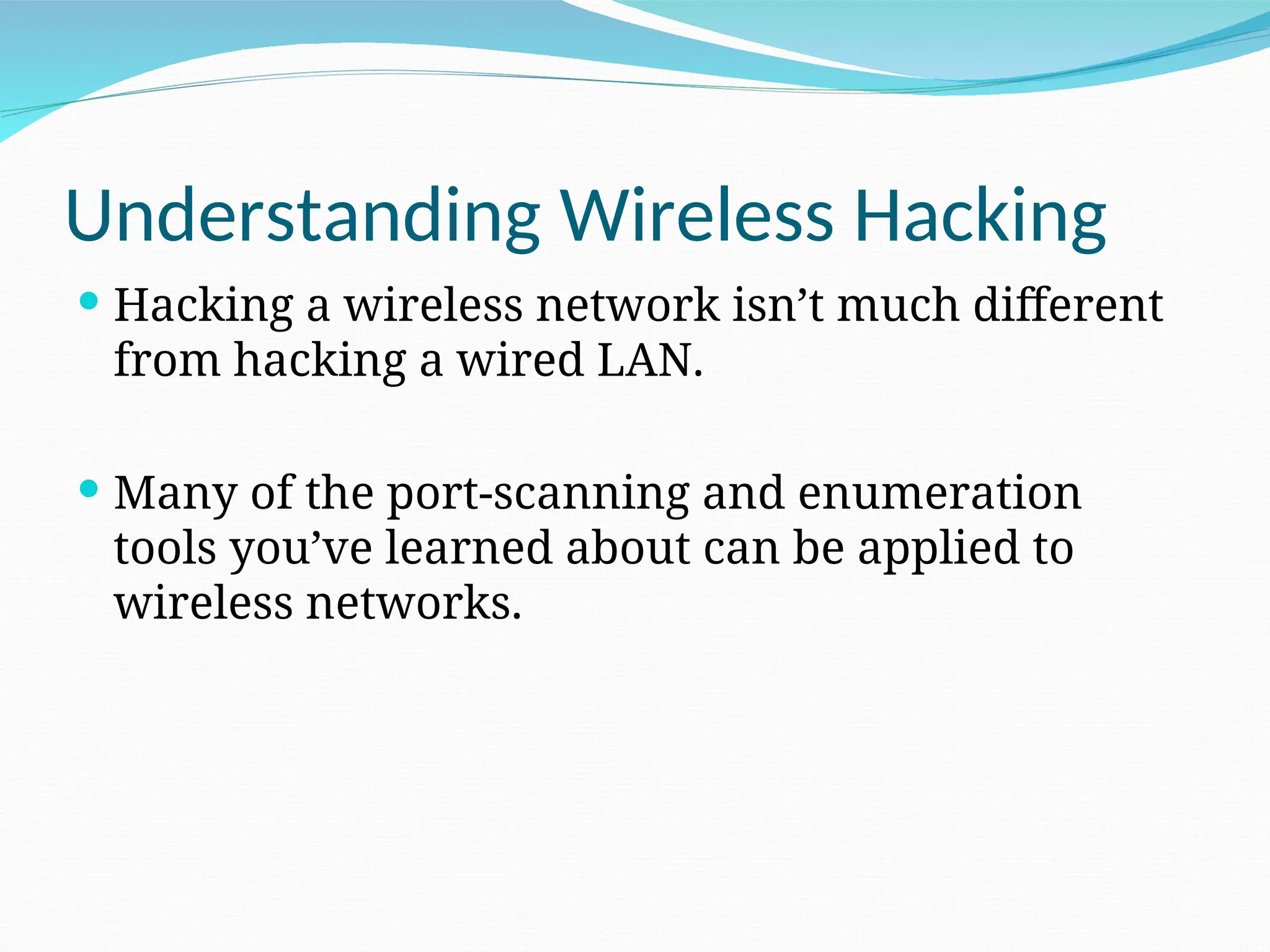 Understanding Wireless Hacking  Hacking a wireless network isn’t much different from hacking a wired LAN.  Many of the port-scanning and enumeration tools you’ve learned about can be applied to wireless networks. 