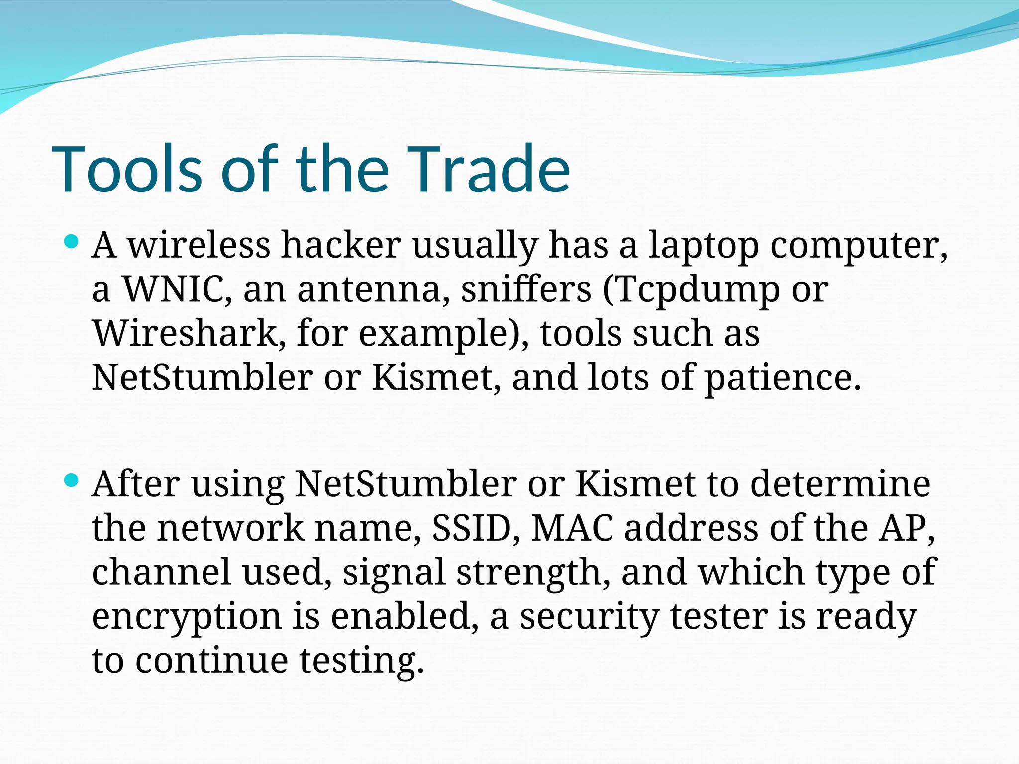 Tools of the Trade  A wireless hacker usually has a laptop computer, a WNIC, an antenna, sniffers (Tcpdump or Wireshark, for example), tools such as NetStumbler or Kismet, and lots of patience.  After using NetStumbler or Kismet to determine the network name, SSID, MAC address of the AP, channel used, signal strength, and which type of encryption is enabled, a security tester is ready to continue testing. 